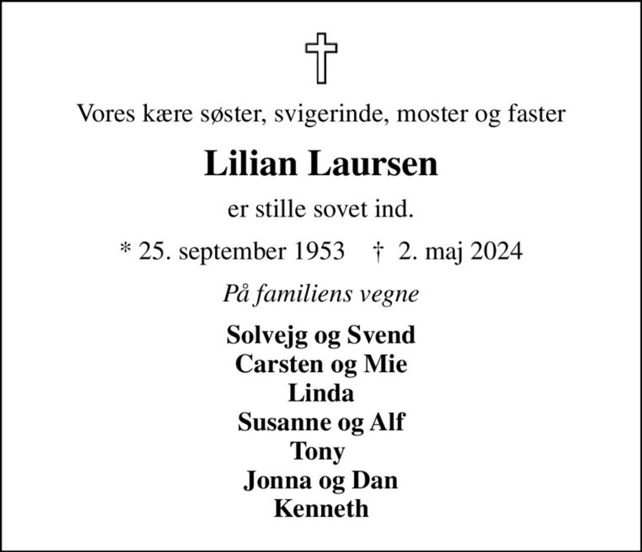 Vores kære søster, svigerinde, moster og faster
Lilian Laursen
er stille sovet ind.
* 25. september 1953    ✝ 2. maj 2024
På familiens vegne
Solvejg og Svend Carsten og Mie Linda Susanne og Alf Tony  Jonna og Dan Kenneth