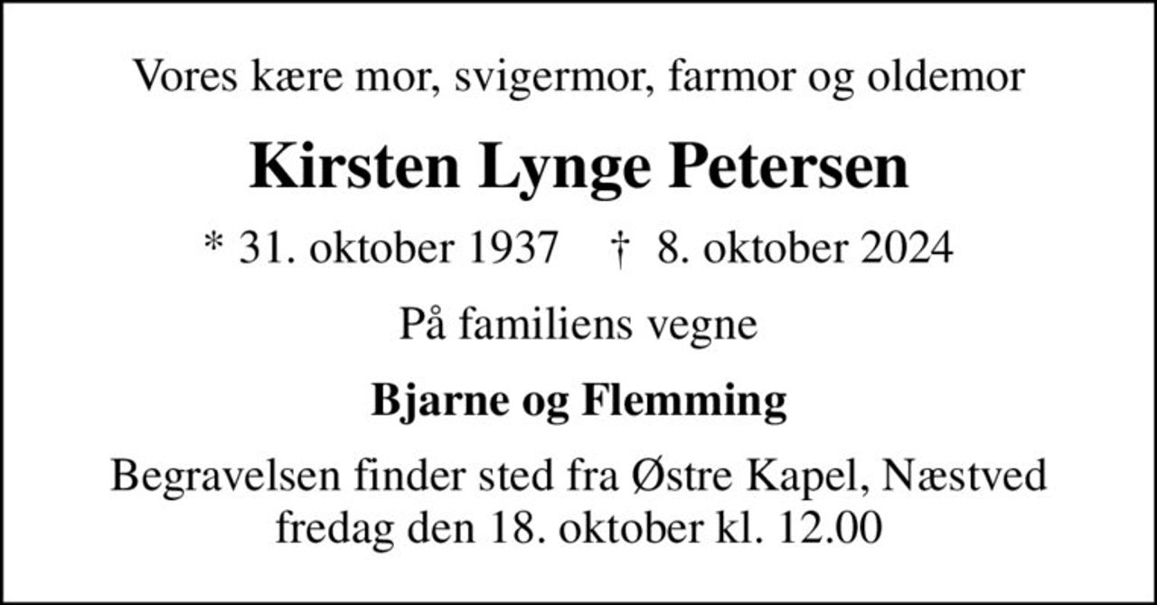 Vores kære mor, svigermor, farmor og oldemor
Kirsten Lynge Petersen
* 31. oktober 1937    ✝ 8. oktober 2024
På familiens vegne
Bjarne og Flemming
Begravelsen finder sted fra Østre Kapel, Næstved  fredag den 18. oktober kl. 12.00