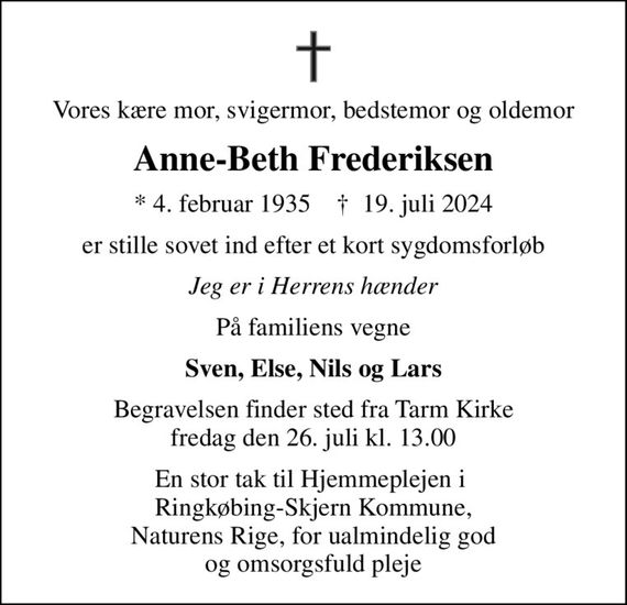 Vores kære mor, svigermor, bedstemor og oldemor
Anne-Beth Frederiksen
* 4. februar 1935    &#x271d; 19. juli 2024
er stille sovet ind efter et kort sygdomsforløb
Jeg er i Herrens hænder
På familiens vegne
Sven, Else, Nils og Lars
Begravelsen finder sted fra Tarm Kirke  fredag den 26. juli kl. 13.00 
En stor tak til Hjemmeplejen i  Ringkøbing-Skjern Kommune, Naturens Rige, for ualmindelig god og omsorgsfuld pleje