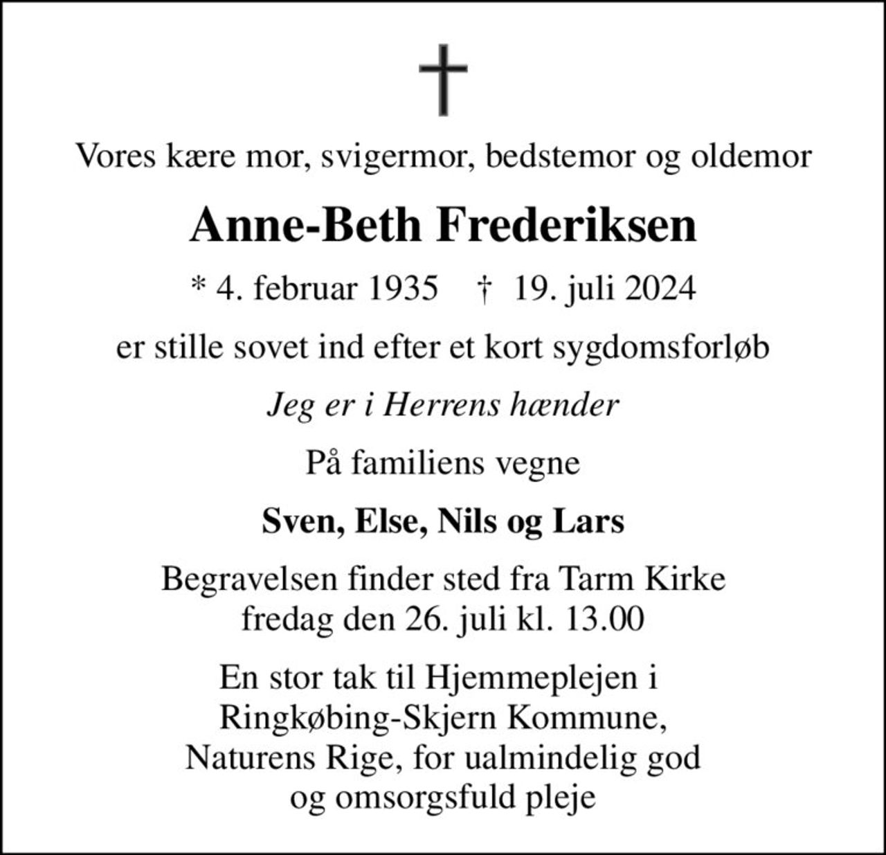 Vores kære mor, svigermor, bedstemor og oldemor
Anne-Beth Frederiksen
* 4. februar 1935    ✝ 19. juli 2024
er stille sovet ind efter et kort sygdomsforløb
Jeg er i Herrens hænder
På familiens vegne
Sven, Else, Nils og Lars
Begravelsen finder sted fra Tarm Kirke  fredag den 26. juli kl. 13.00 
En stor tak til Hjemmeplejen i  Ringkøbing-Skjern Kommune, Naturens Rige, for ualmindelig god og omsorgsfuld pleje