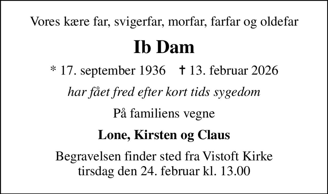 Vores kære far, svigerfar, morfar, farfar og oldefar
Ib Dam
* 17. september 1936    ✝ 13. februar 2026
har fået fred efter kort tids sygedom
På familiens vegne
Lone, Kirsten og Claus
Begravelsen finder sted fra Vistoft Kirke  tirsdag den 24. februar kl. 13.00