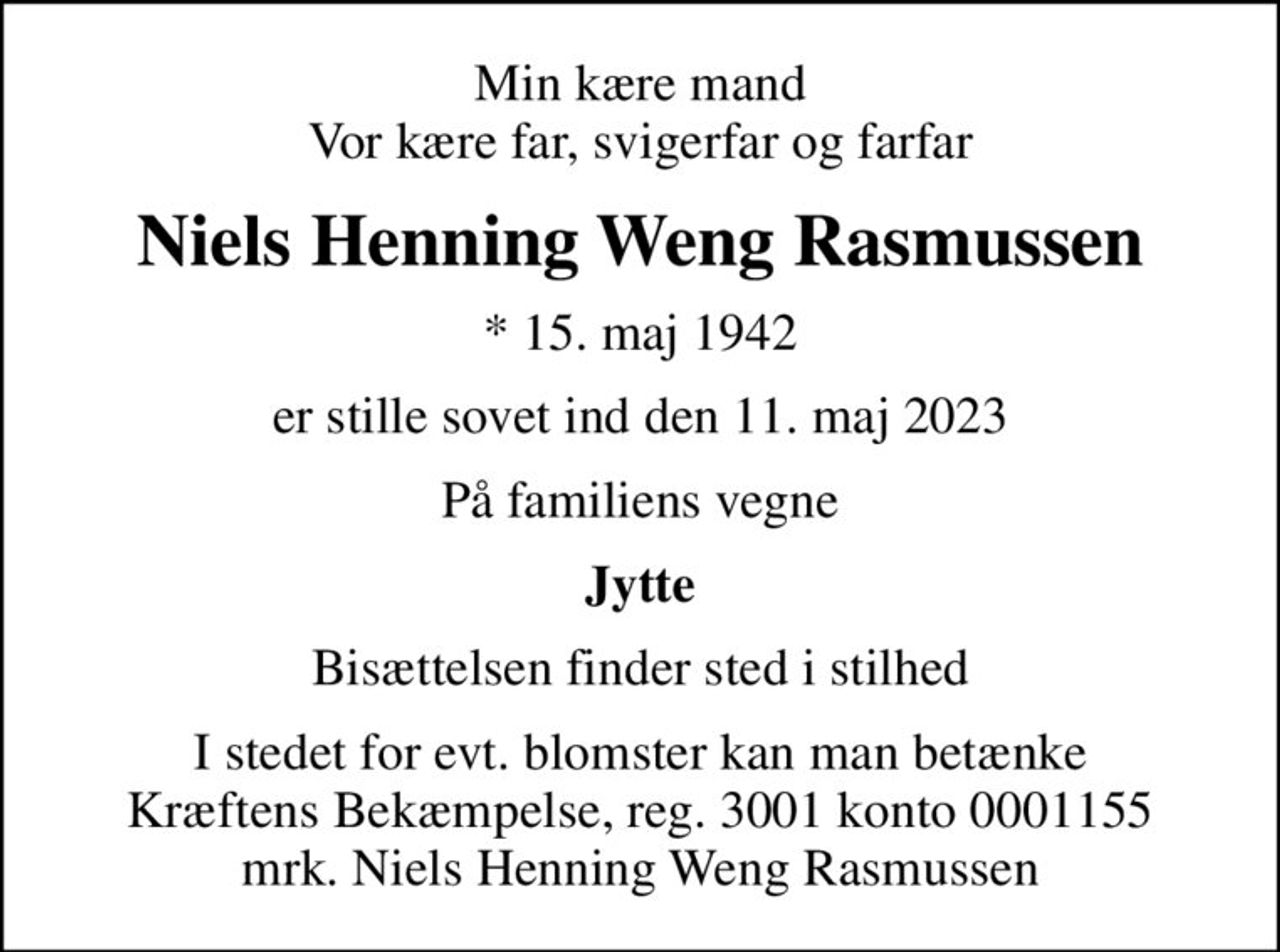 Min kære mand Vor kære far, svigerfar og farfar
Niels Henning Weng Rasmussen
* 15. maj 1942
er stille sovet ind den 11. maj 2023
På familiens vegne
Jytte
Bisættelsen finder sted i stilhed
I stedet for evt. blomster kan man betænke
					Kræftens Bekæmpelse reg.3001konto0001155mrk. Niels
					Henning Weng Rasmussen
