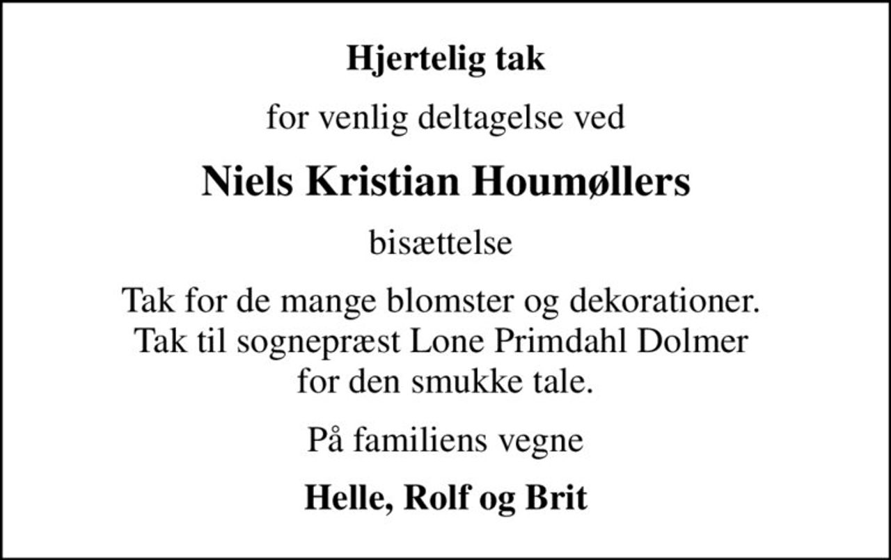 Hjertelig tak
for venlig deltagelse ved
Niels Kristian Houmøllers
bisættelse 
Tak for de mange blomster og dekorationer.  Tak til sognepræst Lone Primdahl Dolmer  for den smukke tale.
På familiens vegne
Helle, Rolf og Brit