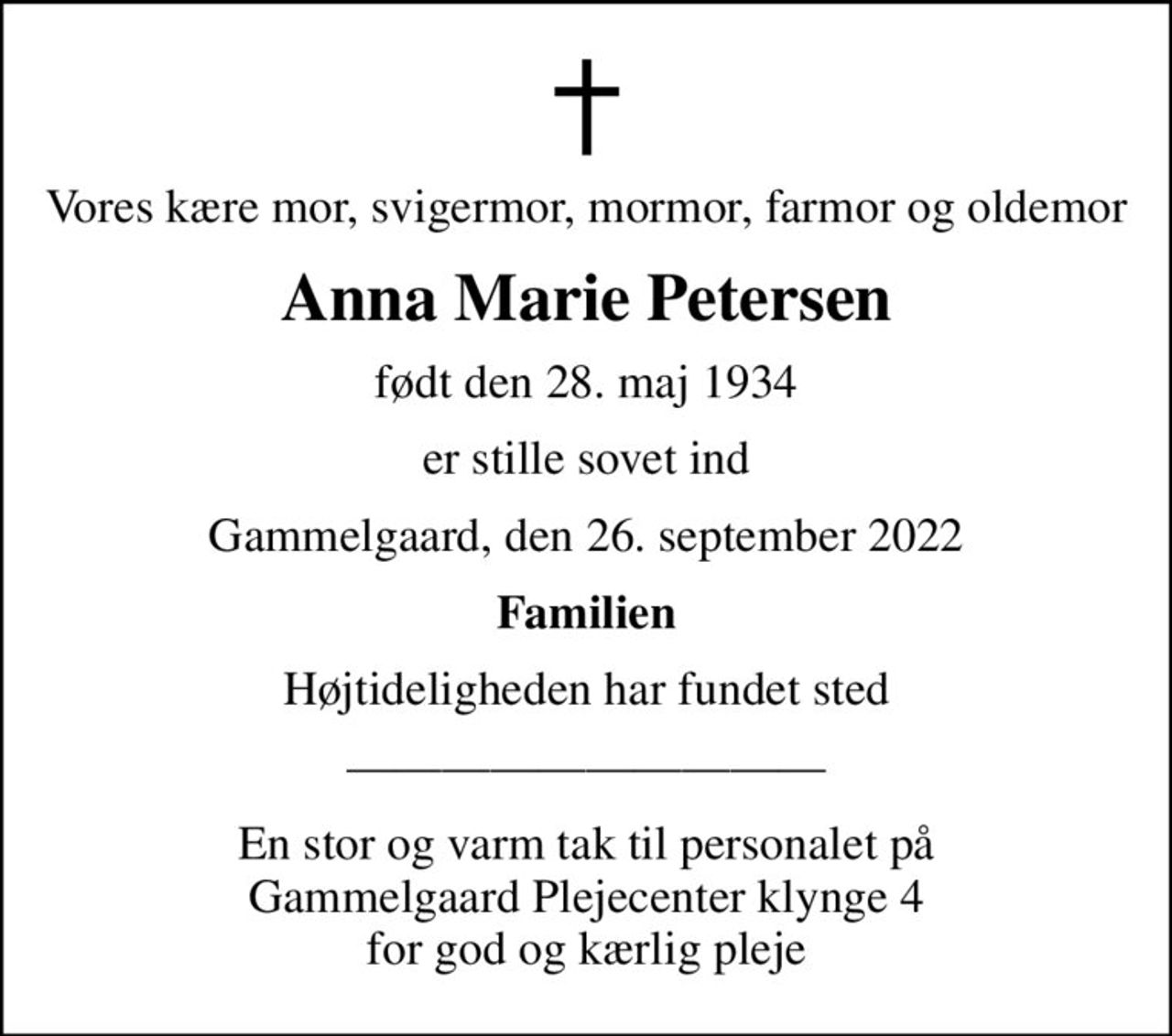 Vores kære mor, svigermor, mormor, farmor og oldemor
Anna Marie Petersen
født den 28. maj 1934
er stille sovet ind
Gammelgaard, den 26. september 2022
Familien
Højtideligheden har fundet sted
En stor og varm tak til personalet på  Gammelgaard Plejecenter klynge 4  for god og kærlig pleje