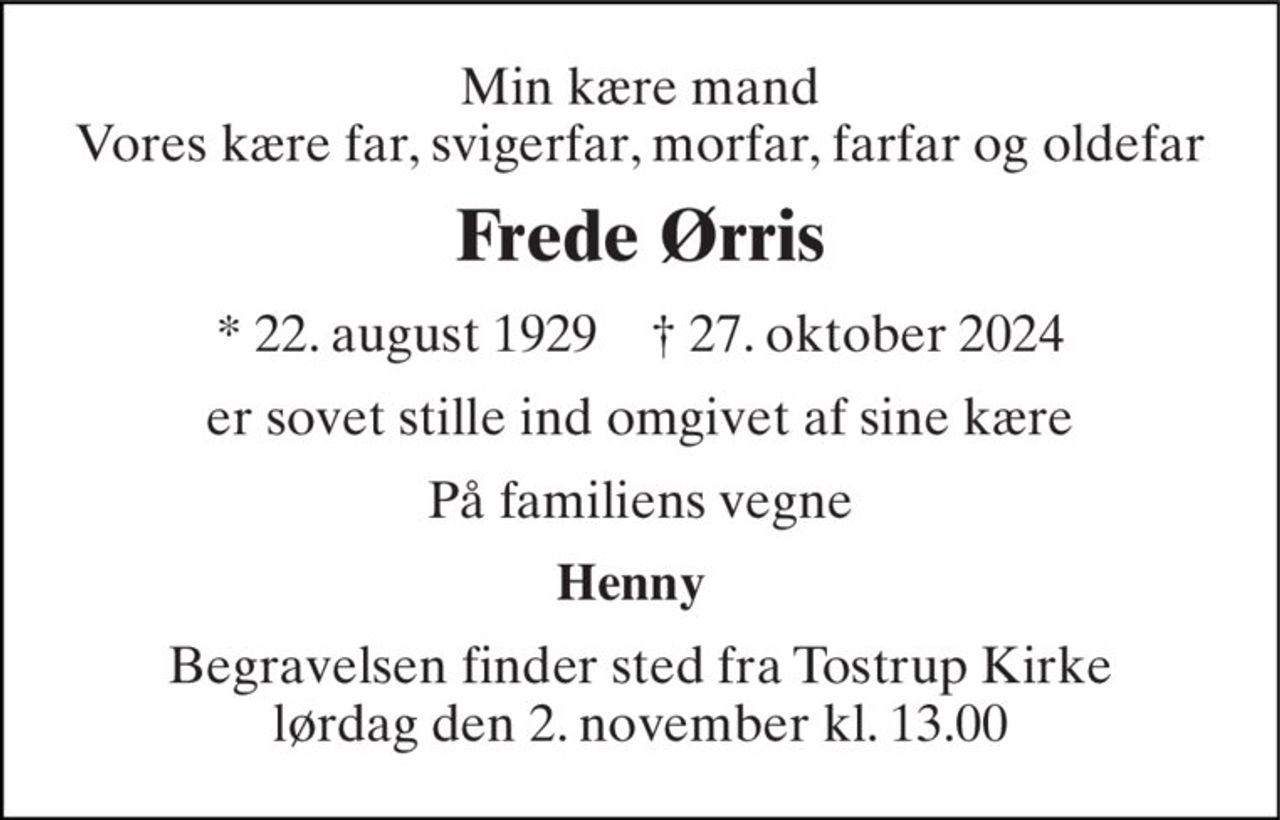 Min kære mand Vores kære far, svigerfar, morfar, farfar og oldefar 
Frede Ørris 
*​ 22. august 1929​    †​ 27. oktober 2024 
er sovet stille ind omgivet af sine kære 
På familiens vegne 
Henny 
Begravelsen finder sted fra Tostrup Kirke lørdag den 2. november kl. 13.00
