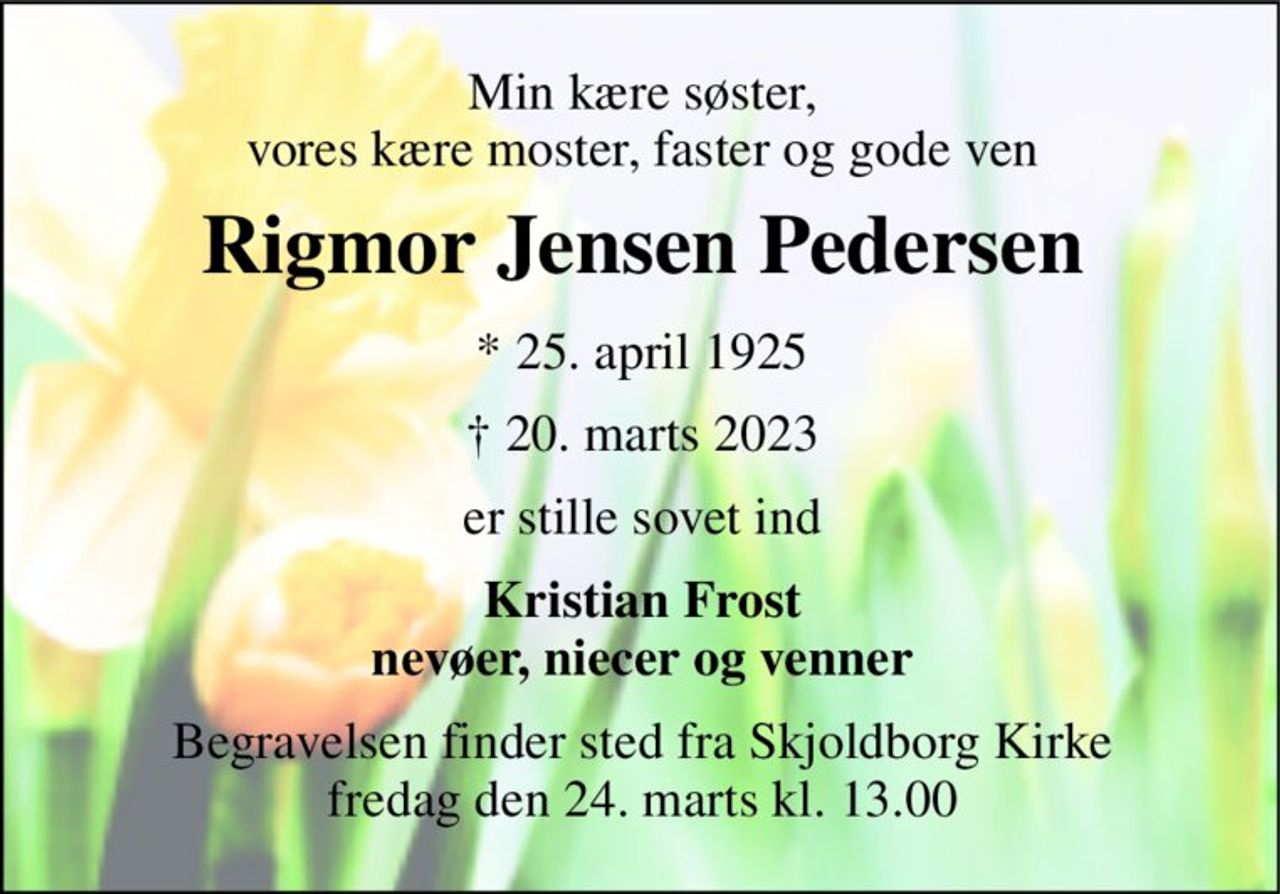 Min kære søster, vores kære moster, faster og gode ven 
Rigmor Jensen Pedersen 
* 25. april 1925 
† 20. marts 2023 
er stille sovet ind 
Kristian Frost nevøer, niecer og venner 
Begravelsen​ finder sted fra Skjoldborg Kirke​ fredag den 24. marts​ kl. 13.00