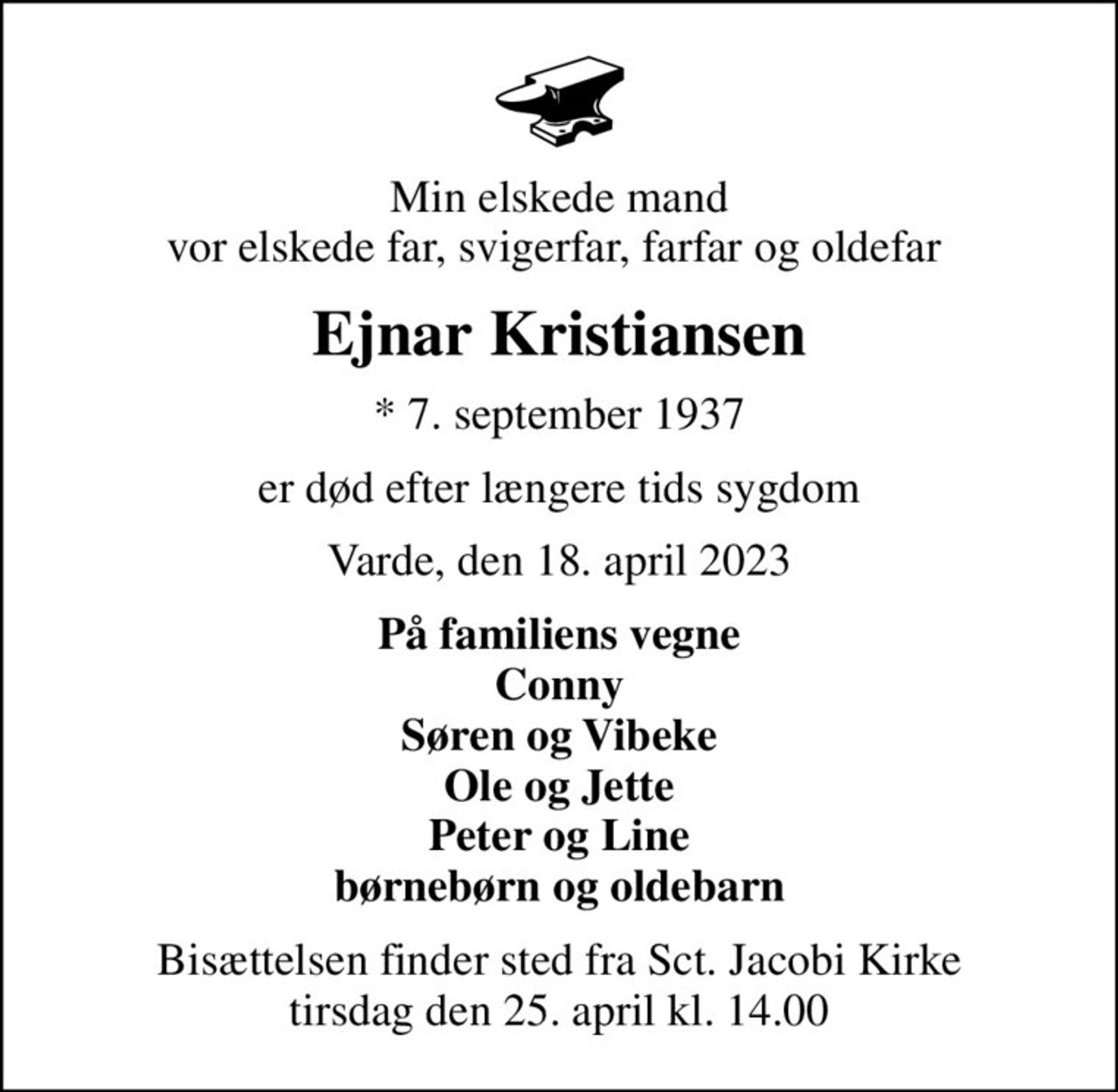 Min elskede mand vor elskede far, svigerfar, farfar og oldefar 
Ejnar Kristiansen
* 7. september 1937
er død efter længere tids sygdom
Varde, den 18. april 2023
På familiens vegne Conny Søren og Vibeke Ole og Jette Peter og Line børnebørn og oldebarn
Bisættelsen finder sted fra Sct. Jacobi Kirke  tirsdag den 25. april kl. 14.00
