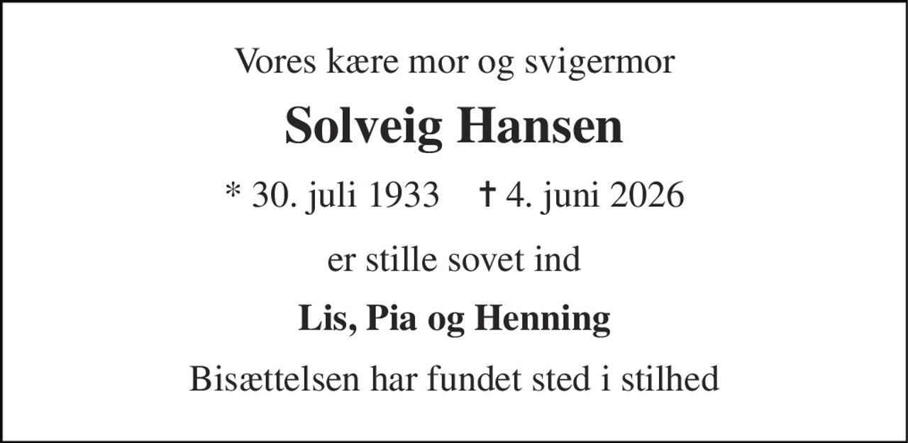 Vores kære mor og svigermor 
Solveig Hansen 
* 30. juli 1933    ✝ 4. juni 2026 
er stille sovet ind 
Lis, Pia og Henning 
Bisættelsen har fundet sted i stilhed