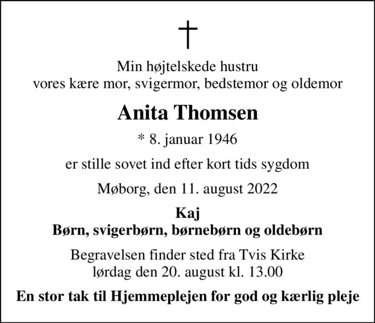 Min højtelskede hustru vores kære mor, svigermor, bedstemor og oldemor
Anita Thomsen
* 8. januar 1946
er stille sovet ind efter kort tids sygdom
Møborg, den 11. august 2022
Kaj Børn, svigerbørn, børnebørn og oldebørn
Begravelsen finder sted fra Tvis Kirke  lørdag den 20. august kl. 13.00 
En stor tak til Hjemmeplejen for god og kærlig pleje
