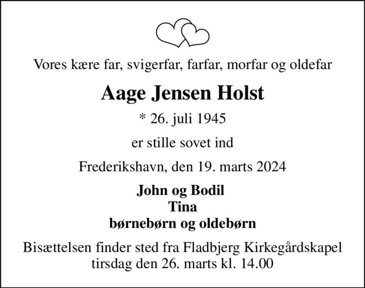 Vores kære far, svigerfar, farfar, morfar og oldefar
Aage Jensen Holst
* 26. juli 1945
er stille sovet ind
Frederikshavn, den 19. marts 2024
John og Bodil  Tina børnebørn og oldebørn
Bisættelsen finder sted fra Fladbjerg Kirkegårdskapel  tirsdag den 26. marts kl. 14.00