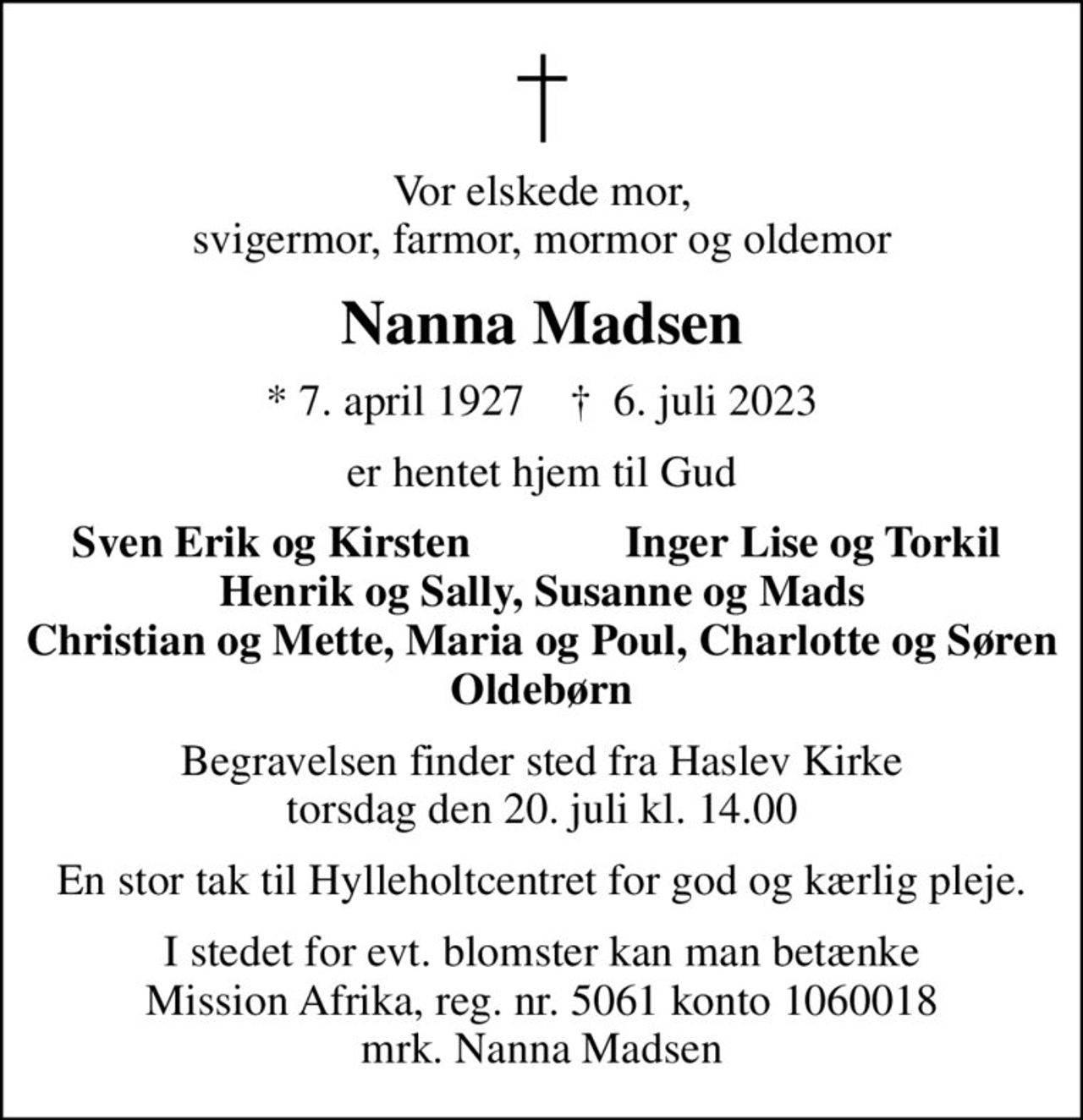 Vor elskede mor, svigermor, farmor, mormor og oldemor
Nanna Madsen
* 7. april 1927    ✝ 6. juli 2023
er hentet hjem til Gud
Sven Erik og Kirsten
Inger Lise og Torkil
Begravelsen finder sted fra Haslev Kirke  torsdag den 20. juli kl. 14.00 
En stor tak til Hylleholtcentret for god og kærlig pleje.
I stedet for evt. blomster kan man betænke
					Mission Afrika 50611060018mrk. Nanna
					Madsen