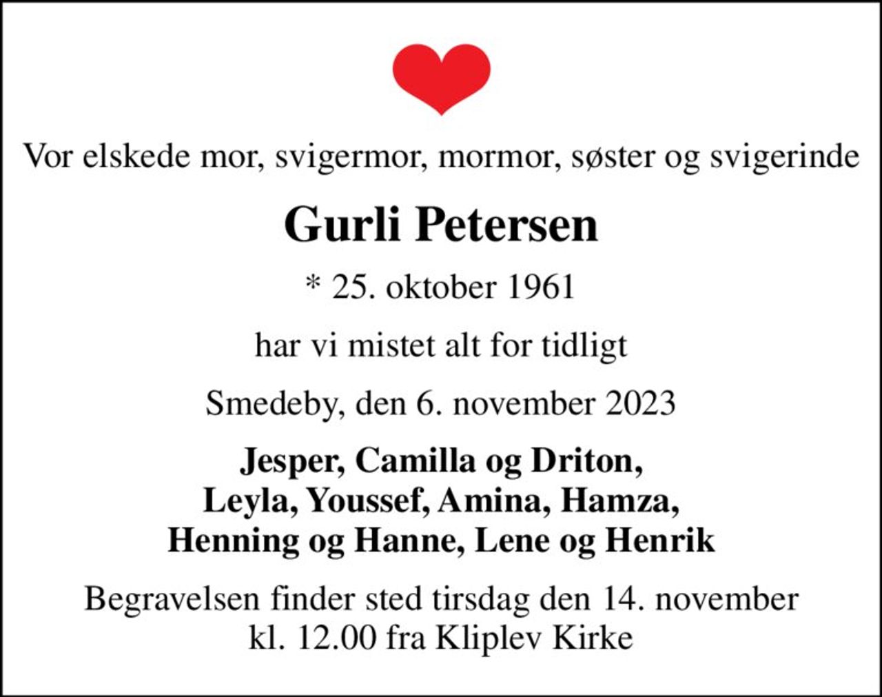 Vor elskede mor, svigermor, mormor, søster og svigerinde
Gurli Petersen
* 25. oktober 1961
har vi mistet alt for tidligt
Smedeby, den 6. november 2023
Jesper, Camilla og Driton, Leyla, Youssef, Amina, Hamza, Henning og Hanne, Lene og Henrik
Begravelsen finder sted tirsdag den 14. november kl. 12.00 fra Kliplev Kirke