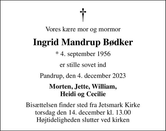 Vores kære mor og mormor
Ingrid Mandrup Bødker
* 4. september 1956
er stille sovet ind
Pandrup, den 4. december 2023
Morten, Jette, William, Heidi og Cecilie
Bisættelsen finder sted fra Jetsmark Kirke  torsdag den 14. december kl. 13.00  Højtideligheden slutter ved kirken