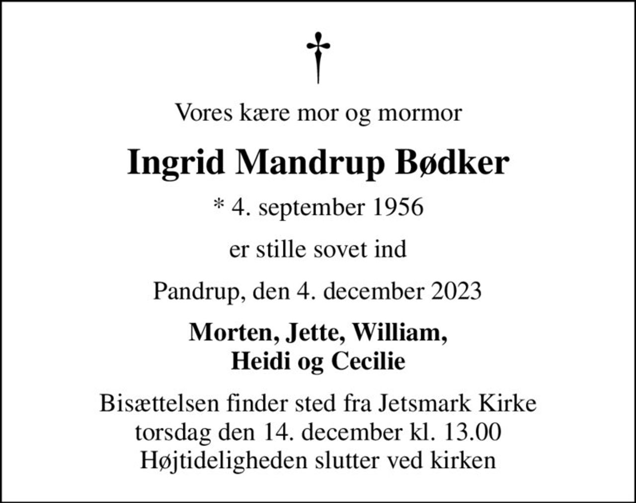 Vores kære mor og mormor
Ingrid Mandrup Bødker
* 4. september 1956
er stille sovet ind
Pandrup, den 4. december 2023
Morten, Jette, William, Heidi og Cecilie
Bisættelsen finder sted fra Jetsmark Kirke  torsdag den 14. december kl. 13.00  Højtideligheden slutter ved kirken