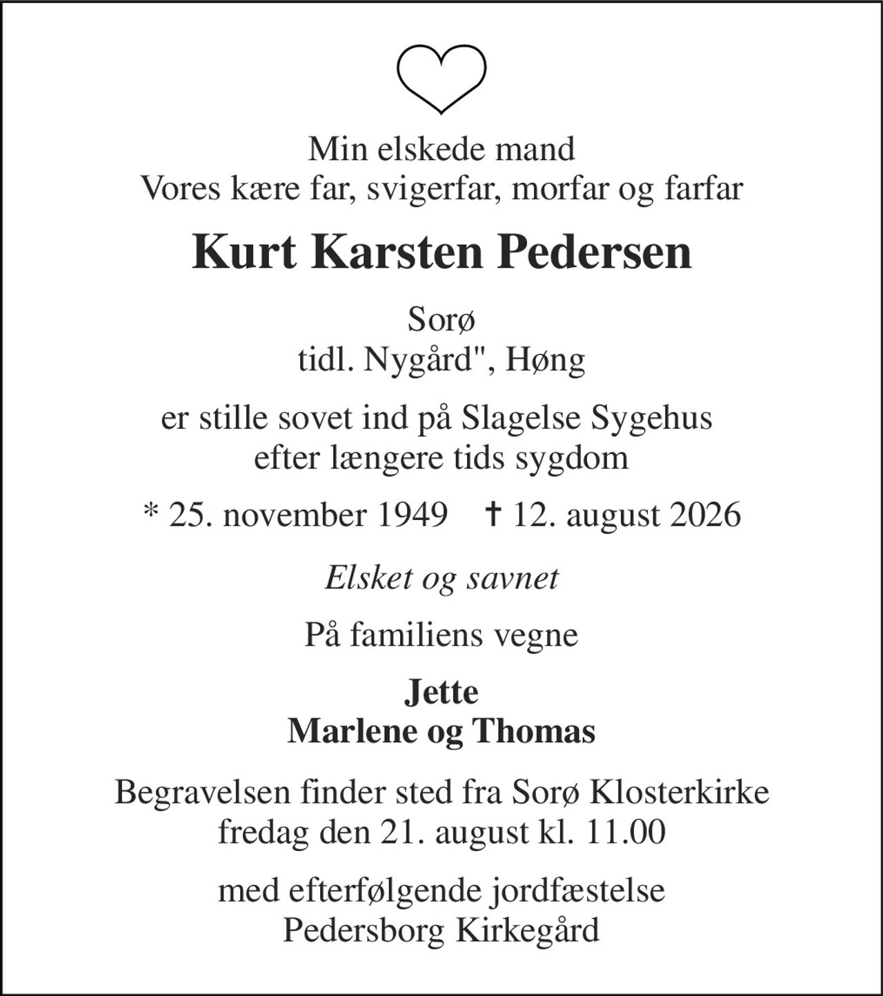 Min elskede mand Vores kære far, svigerfar, morfar og farfar 
Kurt Karsten Pedersen 
Sorø tidl. Nygård", Høng 
er stille sovet ind på Slagelse Sygehus  efter længere tids sygdom 
* 25. november 1949    ✝ 12. august 2026 
Elsket og savnet 
På familiens vegne 
Jette Marlene og Thomas 
Begravelsen finder sted fra Sorø Klosterkirke fredag den 21. august kl. 11.00 
med efterfølgende jordfæstelse Pedersborg Kirkegård