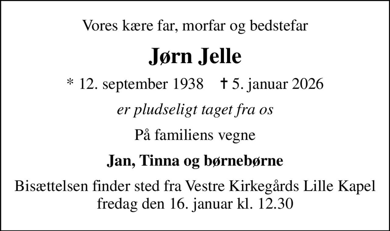 Vores kære far, morfar og bedstefar
Jørn Jelle
* 12. september 1938    ✝ 5. januar 2026
er pludseligt taget fra os
På familiens vegne
Jan, Tinna og børnebørne
Bisættelsen finder sted fra Vestre Kirkegårds Lille Kapel  fredag den 16. januar kl. 12.30