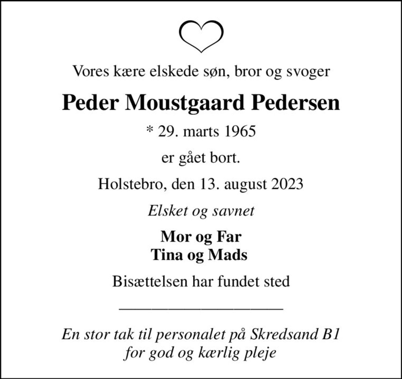 Vores kære elskede søn, bror og svoger
Peder Moustgaard Pedersen
* 29. marts 1965
er gået bort.
Holstebro, den 13. august 2023
Elsket og savnet
Mor og Far Tina og Mads 
Bisættelsen har fundet sted
En stor tak til personalet på Skredsand B1  for god og kærlig pleje