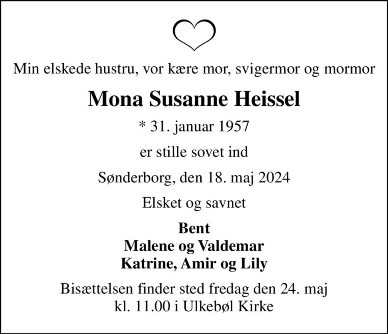Min elskede hustru, vor kære mor, svigermor og mormor
Mona Susanne Heissel
* 31. januar 1957
er stille sovet ind
Sønderborg, den 18. maj 2024
Elsket og savnet
Bent Malene og Valdemar Katrine, Amir og Lily
Bisættelsen finder sted fredag den 24. maj kl. 11.00 i Ulkebøl Kirke