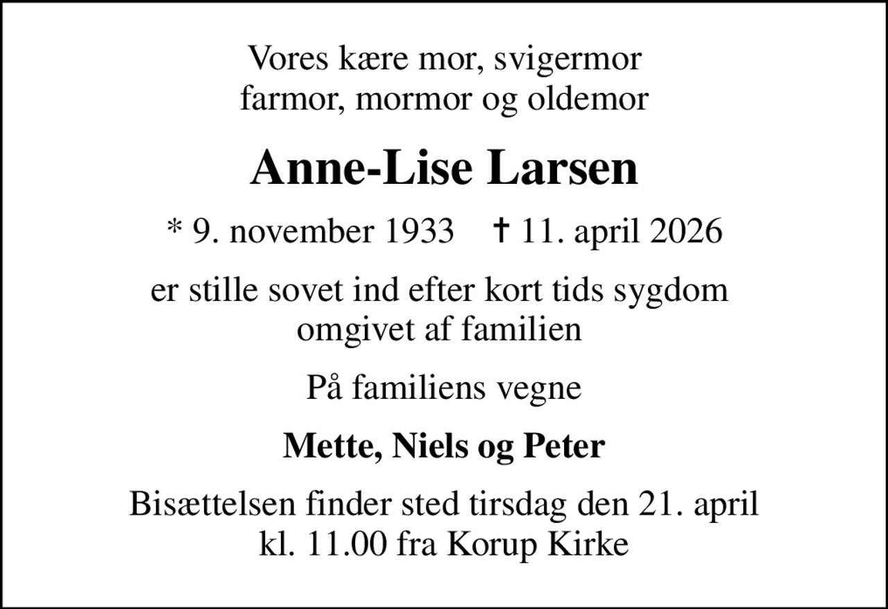 Vores kære mor, svigermor farmor, mormor og oldemor
Anne-Lise Larsen
* 9. november 1933    ✝ 11. april 2026
er stille sovet ind efter kort tids sygdom  omgivet af familien 
På familiens vegne
Mette, Niels og Peter
Bisættelsen finder sted tirsdag den 21. april kl. 11.00 fra Korup Kirke