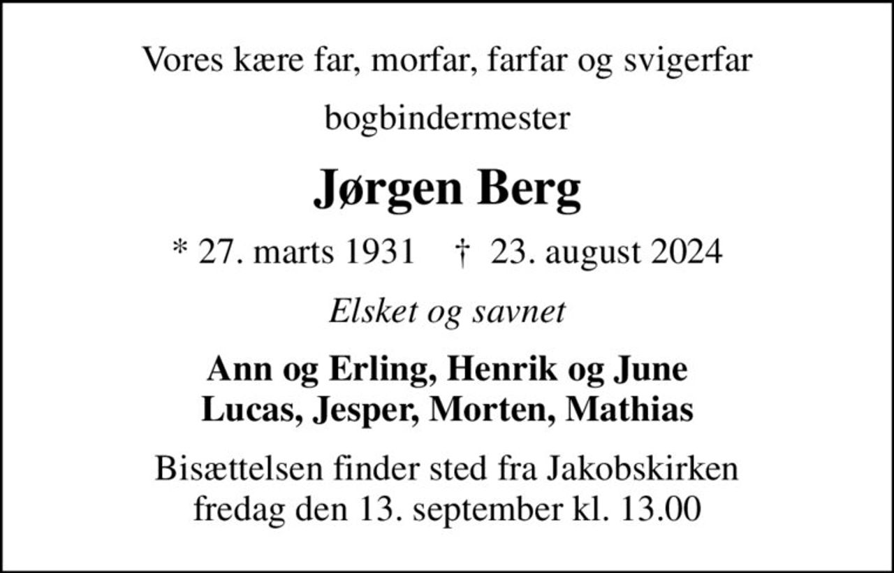 Vores kære far, morfar, farfar og svigerfar
bogbindermester
Jørgen Berg
* 27. marts 1931    ✝ 23. august 2024
Elsket og savnet
Ann og Erling, Henrik og June Lucas, Jesper, Morten, Mathias
Bisættelsen finder sted fra Jakobskirken  fredag den 13. september kl. 13.00