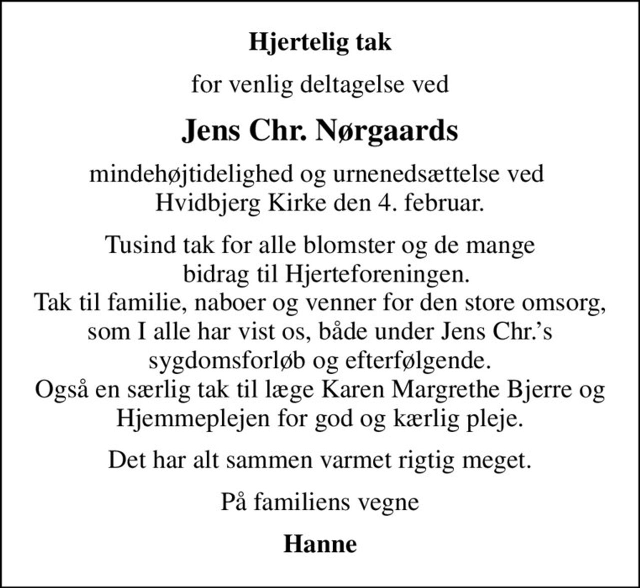 Hjertelig tak
for venlig deltagelse ved
Jens Chr. Nørgaards
mindehøjtidelighed og urnenedsættelse ved  Hvidbjerg Kirke den 4. februar.
Tusind tak for alle blomster og de mange   bidrag til Hjerteforeningen. Tak til familie, naboer og venner for den store omsorg, som I alle har vist os, både under Jens Chr.s sygdomsforløb og efterfølgende. Også en særlig tak til læge Karen Margrethe Bjerre og Hjemmeplejen for god og kærlig pleje.
Det har alt sammen varmet rigtig meget.
På familiens vegne
Hanne