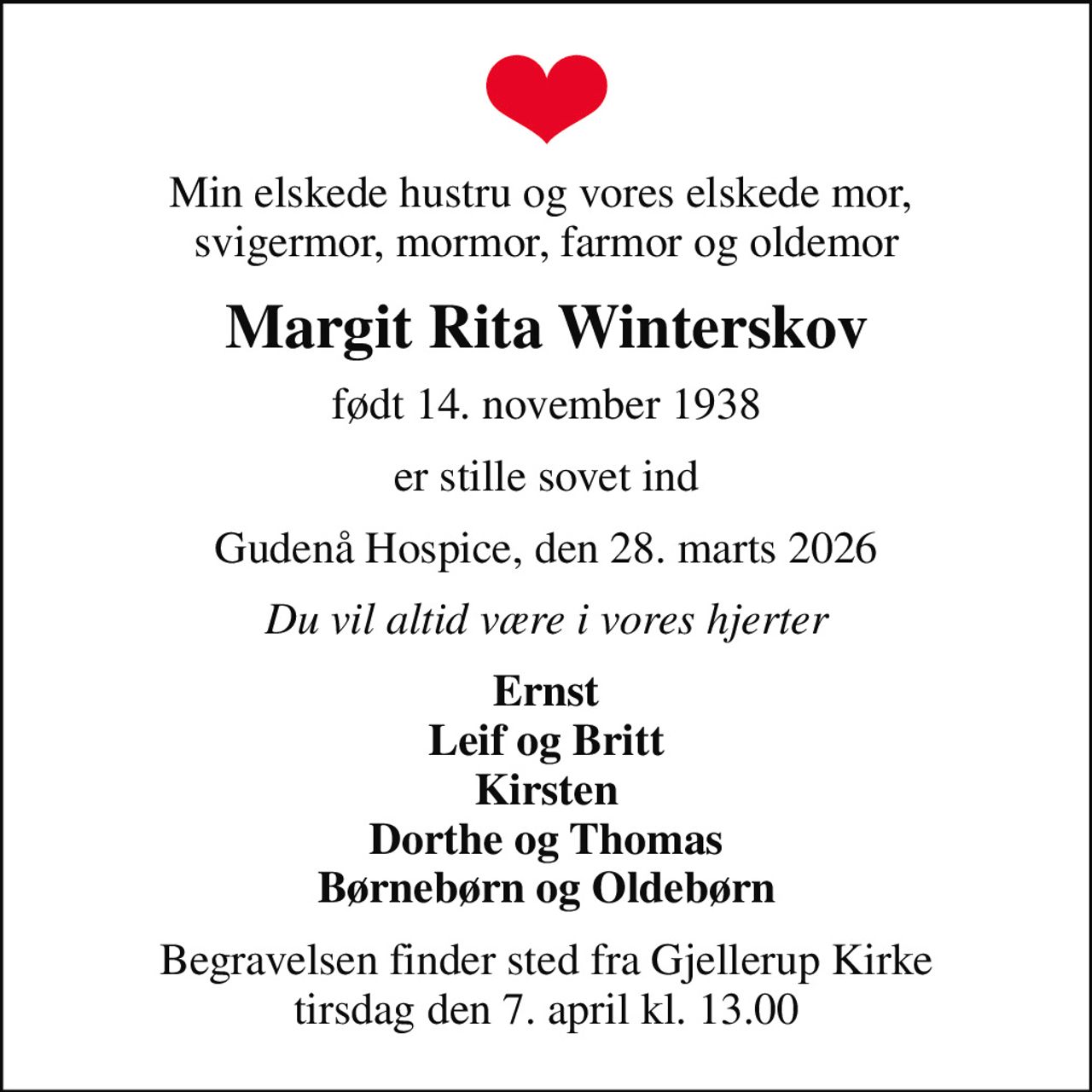Min elskede hustru og vores elskede mor,  svigermor, mormor, farmor og oldemor
Margit Rita Winterskov
født 14. november 1938
er stille sovet ind
Gudenå Hospice, den 28. marts 2026
Du vil altid være i vores hjerter
Ernst Leif og Britt Kirsten Dorthe og Thomas Børnebørn og Oldebørn
Begravelsen finder sted fra Gjellerup Kirke  tirsdag den 7. april kl. 13.00