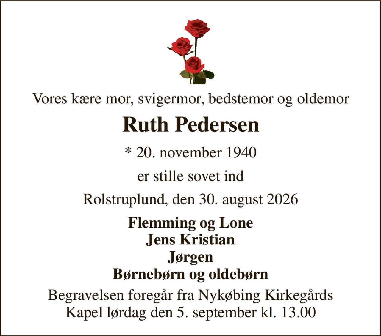 Vores kære mor, svigermor, bedstemor og oldemor 
Ruth Pedersen 
* 20. november 1940 
er stille sovet ind 
Rolstruplund, den 30. august 2026 
Flemming og Lone Jens Kristian Jørgen Børnebørn og oldebørn 
Begravelsen foregår fra Nykøbing Kirkegårds Kapel lørdag den 5. september kl. 13.00