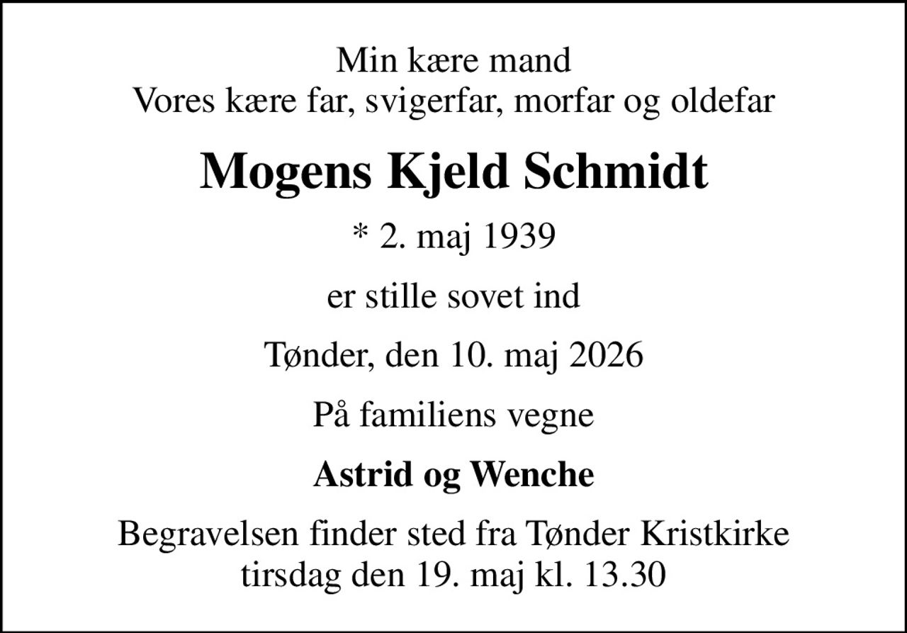 Min kære mand Vores kære far, svigerfar, morfar og oldefar
Mogens Kjeld Schmidt
* 2. maj 1939
er stille sovet ind
Tønder, den 10. maj 2026
På familiens vegne
Astrid og Wenche
Begravelsen finder sted fra Tønder Kristkirke  tirsdag den 19. maj kl. 13.30