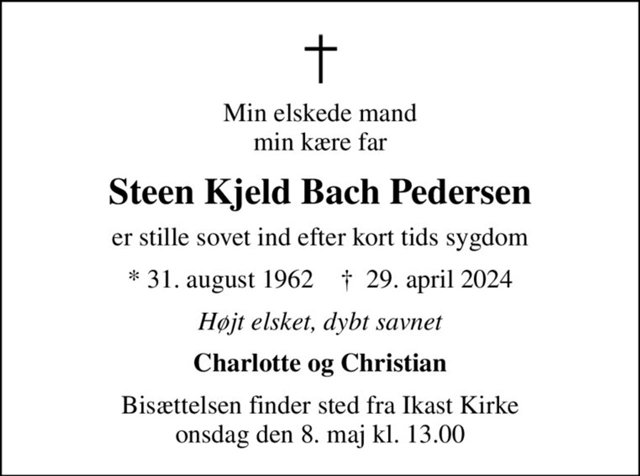Min elskede mand min kære far
Steen Kjeld Bach Pedersen
er stille sovet ind efter kort tids sygdom
* 31. august 1962    ✝ 29. april 2024
Højt elsket, dybt savnet
Charlotte og Christian
Bisættelsen finder sted fra Ikast Kirke  onsdag den 8. maj kl. 13.00