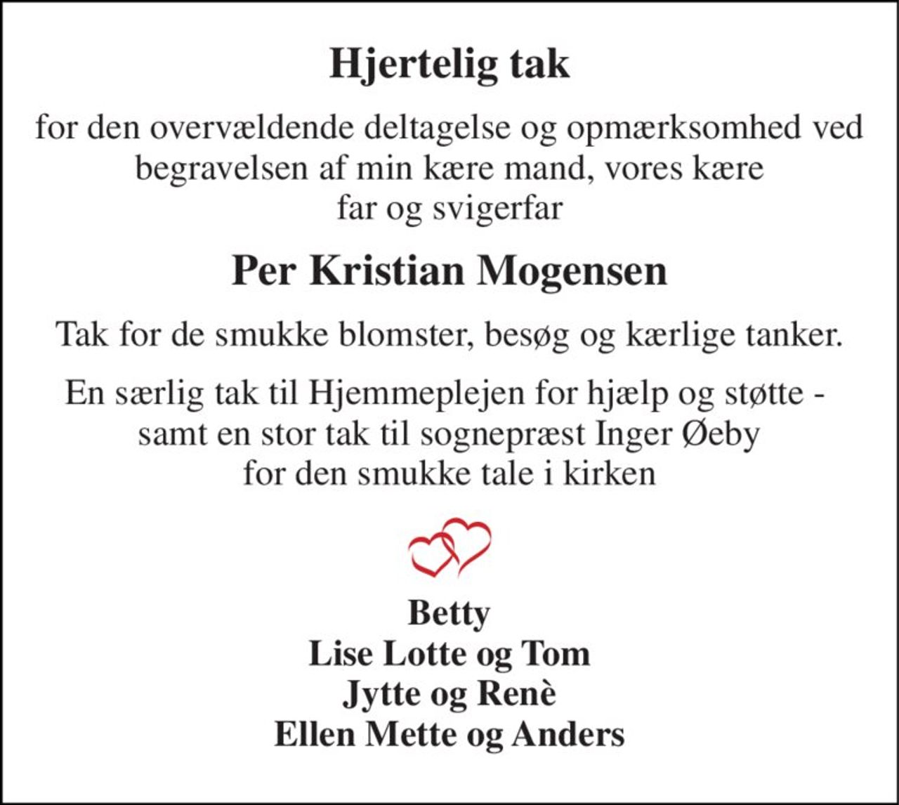 Hjertelig tak 
for den overvældende deltagelse og opmærksomhed ved begravelsen af min kære mand, vores kære far og svigerfar 
Per Kristian Mogensen 
Tak for de smukke blomster, besøg og kærlige tanker. 
En særlig tak til Hjemmeplejen for hjælp og støtte -  samt en stor tak til sognepræst Inger Øeby for den smukke tale i kirken 
Betty Lise Lotte og Tom Jytte og Renè Ellen Mette og Anders