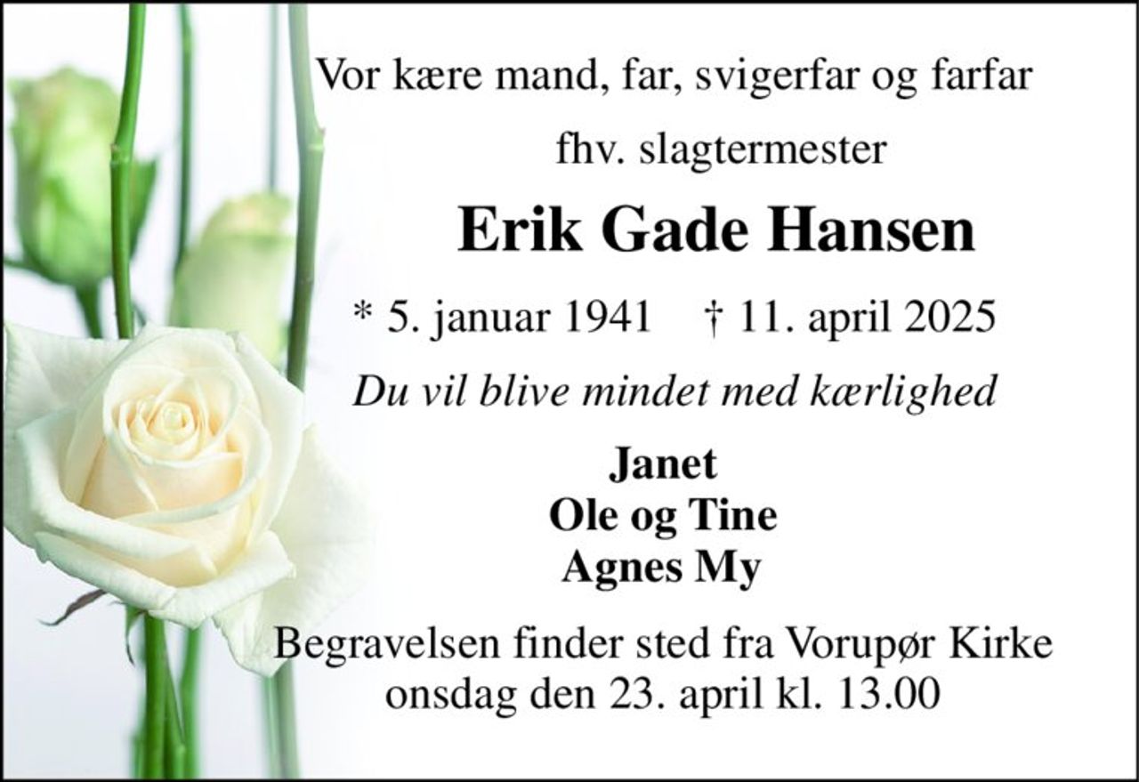 Vor kære mand, far, svigerfar og farfar 
                          fhv. slagtermester 
                  Erik Gade Hansen 
                  *​ 5. januar 1941​    †​ 11. april 2025 
                  Du vil blive mindet med kærlighed 
                Janet                 Ole og Tine                 Agnes My 
                Begravelsen​ finder sted fra Vorupør Kirke​                 onsdag den 23. april​ kl. 13.00