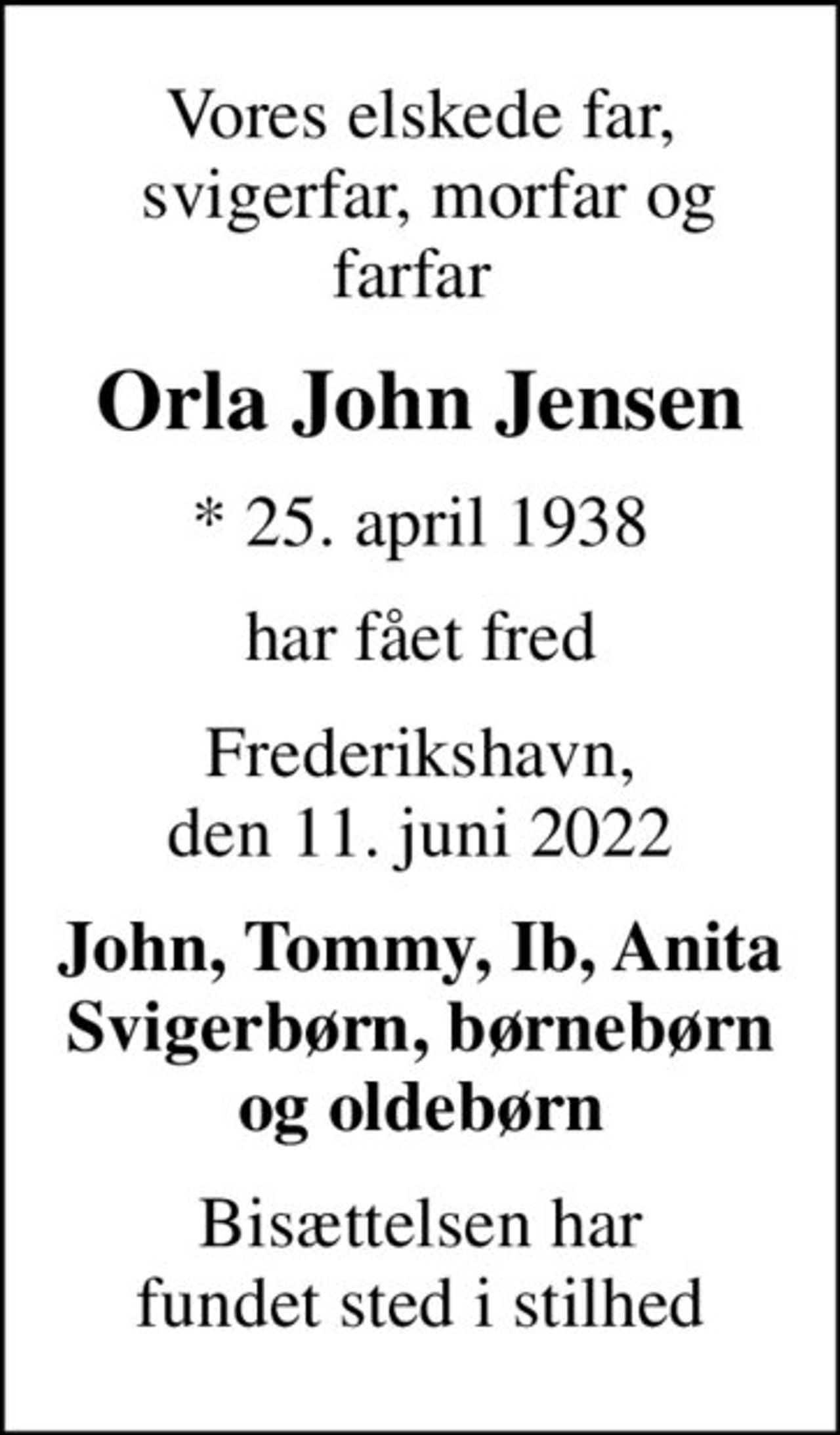 Vores elskede far,  svigerfar, morfar og farfar 
Orla John Jensen
* 25. april 1938
har fået fred
Frederikshavn, den 11. juni 2022
John, Tommy, Ib, Anita Svigerbørn, børnebørn og oldebørn
Bisættelsen har fundet sted i stilhed