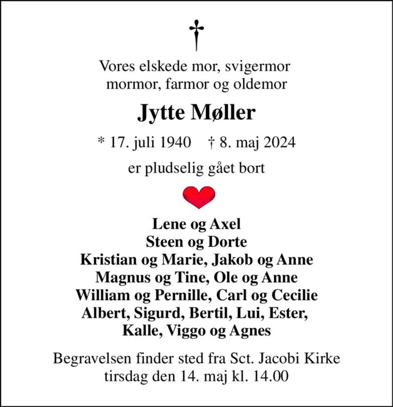 Vores elskede mor, svigermor  mormor, farmor og oldemor 
Jytte Møller 
*​ 17. juli 1940​    †​ 8. maj 2024 
er pludselig gået bort 
Lene og Axel Steen og Dorte Kristian og Marie, Jakob og Anne Magnus og Tine, Ole og Anne William og Pernille, Carl og Cecilie Albert, Sigurd, Bertil, Lui, Ester,  Kalle, Viggo og Agnes 
Begravelsen​ finder sted fra Sct. Jacobi Kirke​ tirsdag den 14. maj​ kl. 14.00