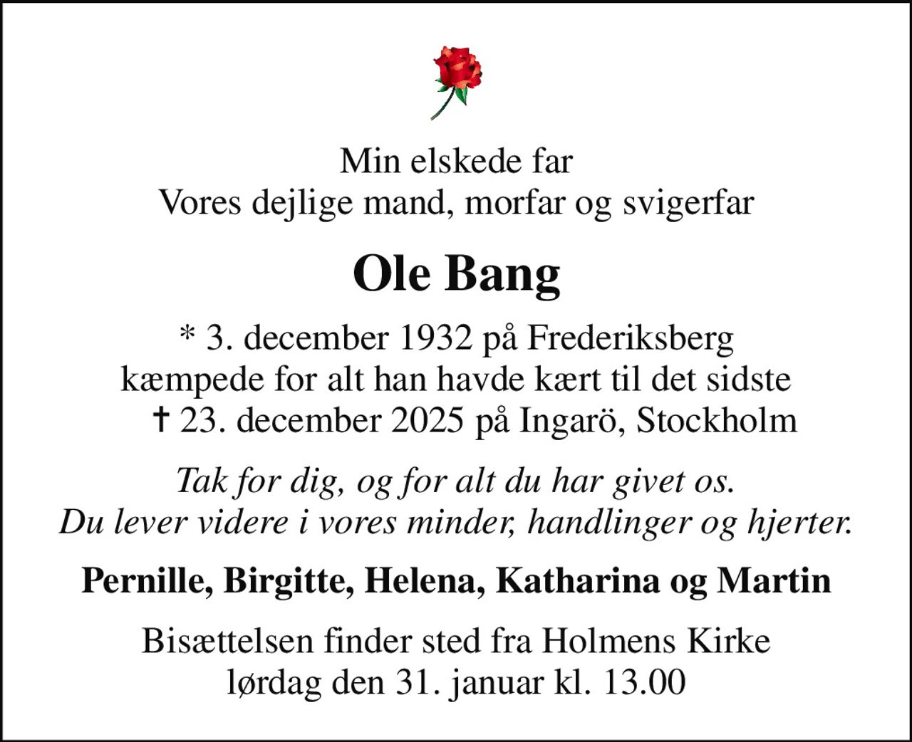 Min elskede far Vores dejlige mand, morfar og svigerfar
Ole Bang
* 3. december 1932 på Frederiksberg kæmpede for alt han havde kært til det sidste     ✝ 23. december 2025 på Ingarö, Stockholm
Tak for dig, og for alt du har givet os. Du lever videre i vores minder, handlinger og hjerter.
Pernille, Birgitte, Helena, Katharina og Martin
Bisættelsen finder sted fra Holmens Kirke lørdag den 31. januar kl. 13.00