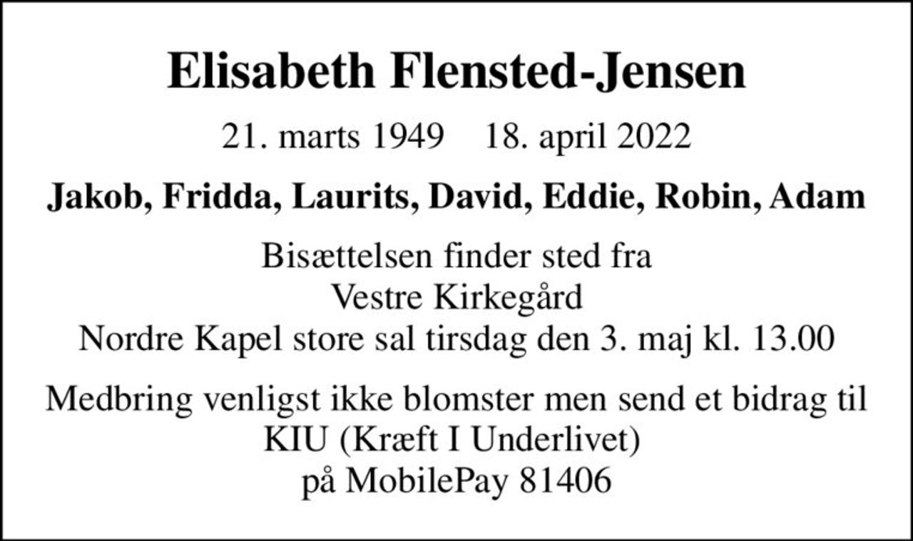 Elisabeth Flensted-Jensen
21. marts 1949    18. april 2022
Jakob, Fridda, Laurits, David, Eddie, Robin, Adam
Bisættelsen finder sted fra Vestre Kirkegård Nordre Kapel store sal  tirsdag den 3. maj kl. 13.00 
Medbring venligst ikke blomster men send et bidrag til KIU (Kræft I Underlivet)  på MobilePay 81406