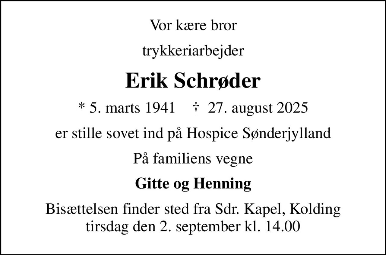 Vor kære bror
trykkeriarbejder
Erik Schrøder
* 5. marts 1941    ✝ 27. august 2025
er stille sovet ind på Hospice Sønderjylland
På familiens vegne
Gitte og Henning
Bisættelsen finder sted fra Sdr. Kapel, Kolding  tirsdag den 2. september kl. 14.00