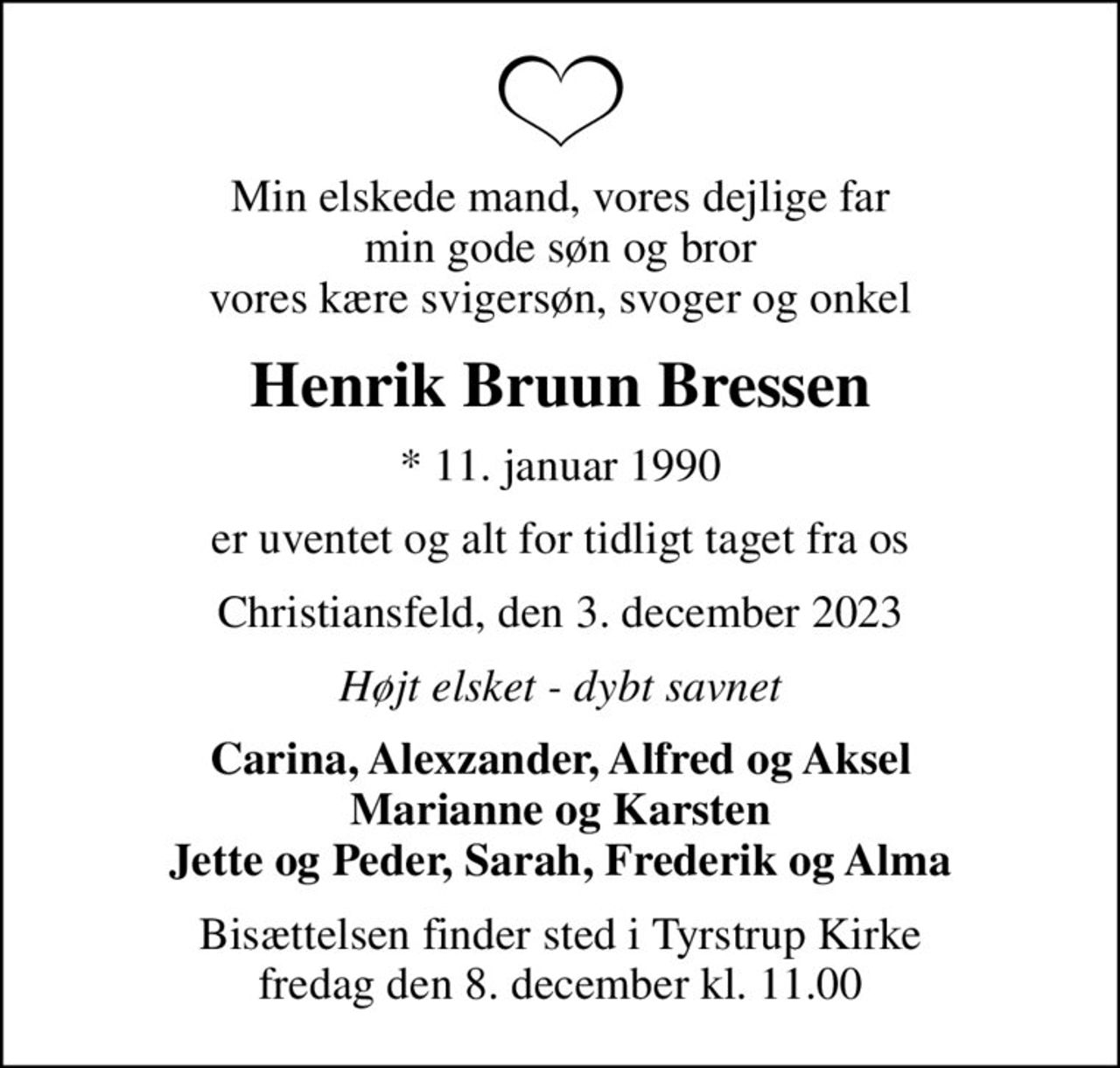Min elskede mand, vores dejlige far min gode søn og bror vores kære svigersøn, svoger og onkel
Henrik Bruun Bressen
* 11. januar 1990
er uventet og alt for tidligt taget fra os
Christiansfeld, den 3. december 2023
Højt elsket - dybt savnet
Carina, Alexzander, Alfred og Aksel Marianne og Karsten Jette og Peder, Sarah, Frederik og Alma
Bisættelsen finder sted i Tyrstrup Kirke  fredag den 8. december kl. 11.00