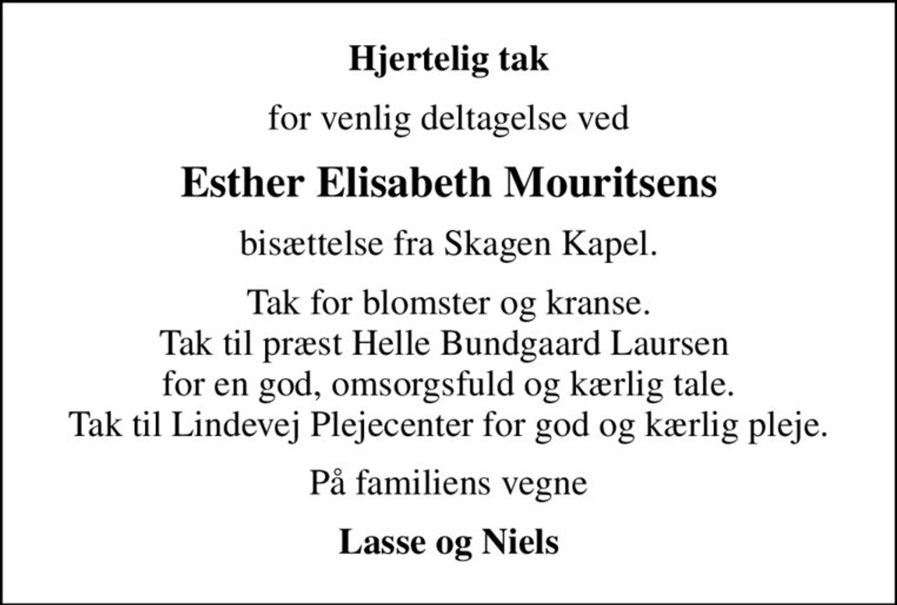 Hjertelig tak
for venlig deltagelse ved
Esther Elisabeth Mouritsens
bisættelse fra Skagen Kapel.
Tak for blomster og kranse. Tak til præst Helle Bundgaard Laursen  for en god, omsorgsfuld og kærlig tale. Tak til Lindevej Plejecenter for god og kærlig pleje.
På familiens vegne
Lasse og Niels