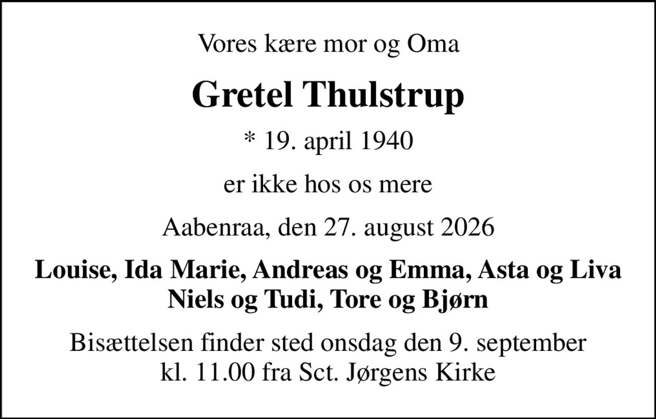 Vores kære mor og Oma
Gretel Thulstrup
* 19. april 1940
er ikke hos os mere
Aabenraa, den 27. august 2026
Louise, Ida Marie, Andreas og Emma, Asta og Liva Niels og Tudi, Tore og Bjørn
Bisættelsen finder sted onsdag den 9. september kl. 11.00 fra Sct. Jørgens Kirke