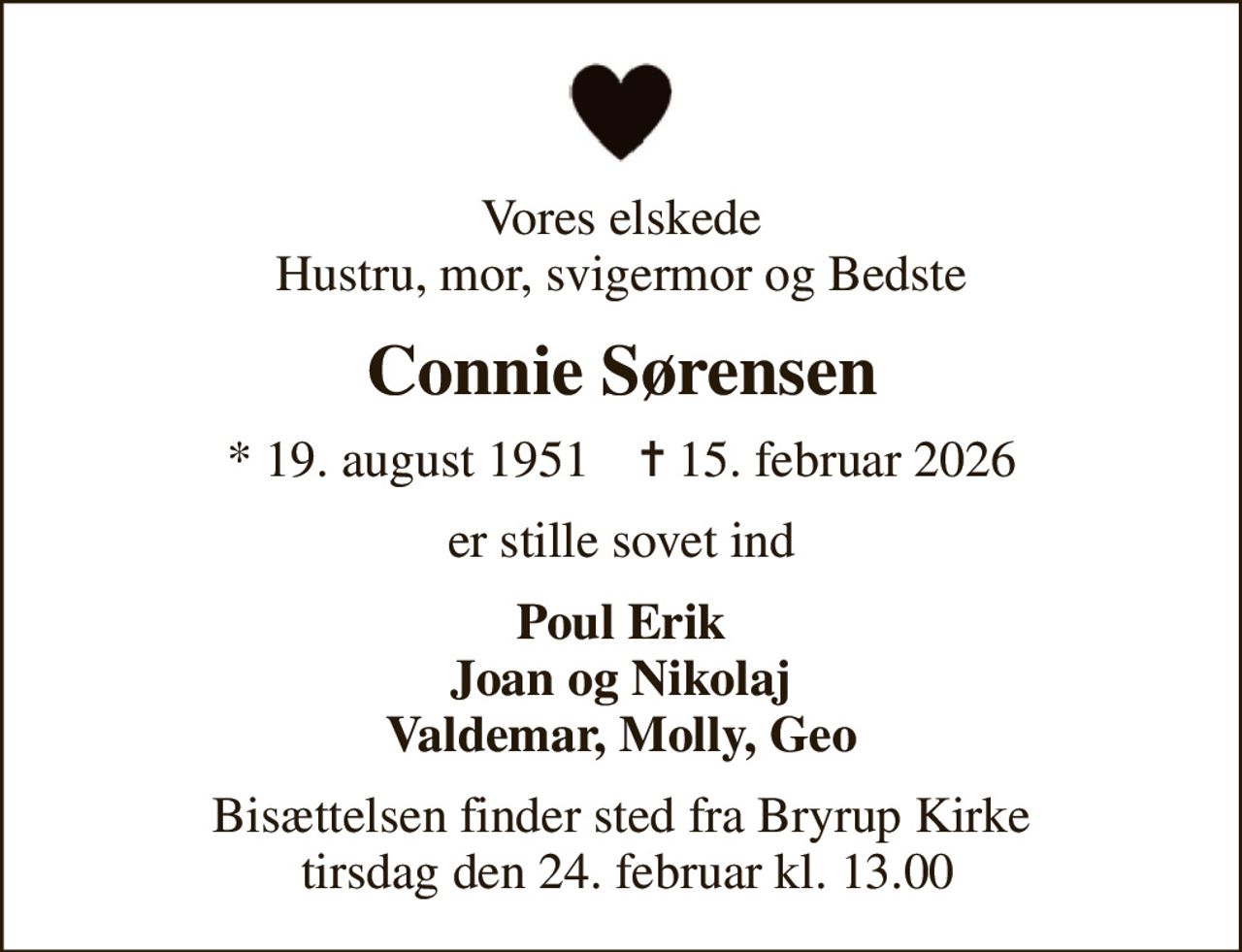 Vores elskede Hustru, mor, svigermor og Bedste
Connie Sørensen
* 19. august 1951    ✝ 15. februar 2026
er stille sovet ind
Poul Erik Joan og Nikolaj Valdemar, Molly, Geo
Bisættelsen finder sted fra Bryrup Kirke  tirsdag den 24. februar kl. 13.00