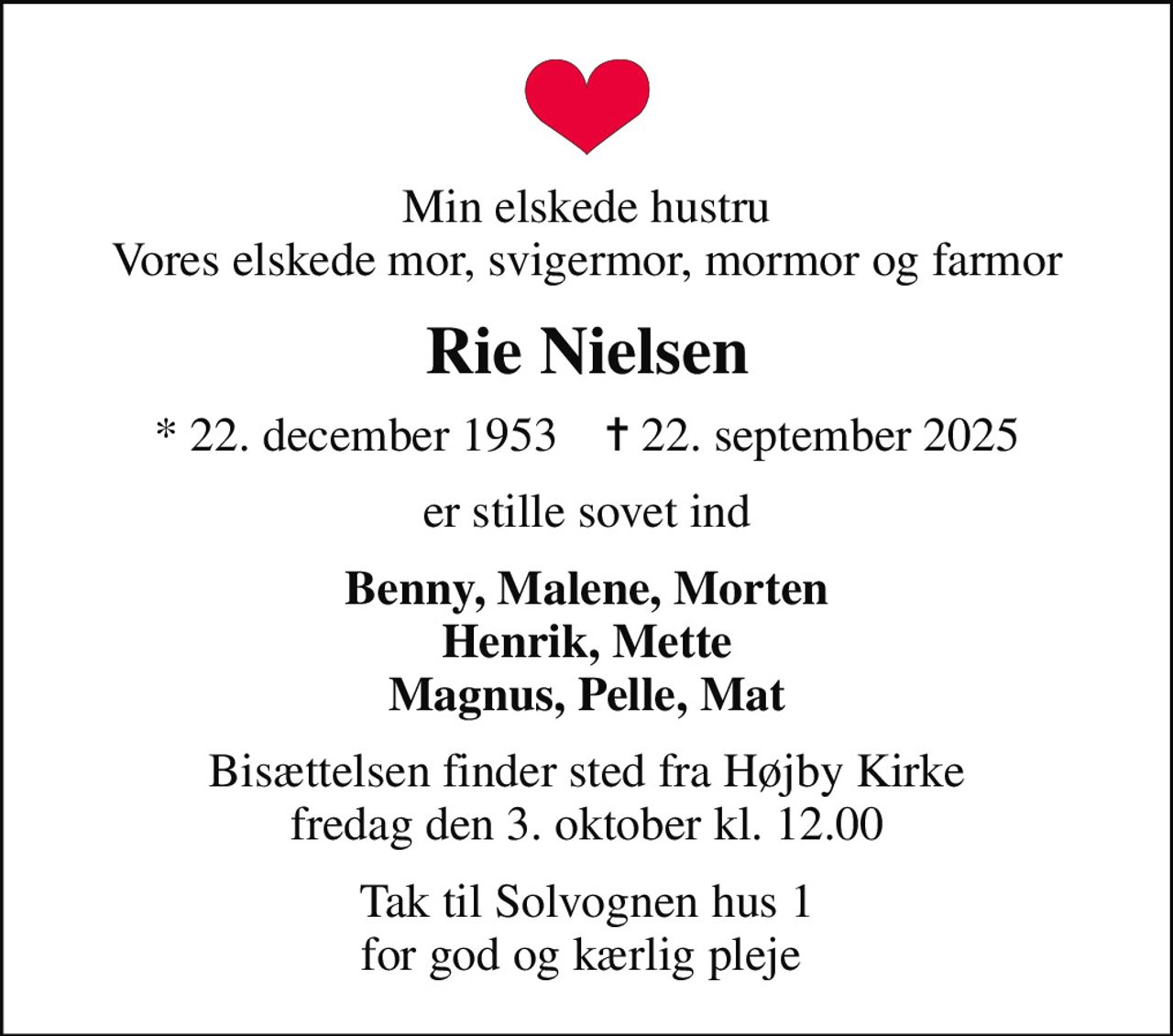 Min elskede hustru Vores elskede mor, svigermor, mormor og farmor
Rie Nielsen
* 22. december 1953    ✝ 22. september 2025
er stille sovet ind
Benny, Malene, Morten Henrik, Mette Magnus, Pelle, Mat
Bisættelsen finder sted fra Højby Kirke  fredag den 3. oktober kl. 12.00 
Tak til Solvognen hus 1 for god og kærlig pleje