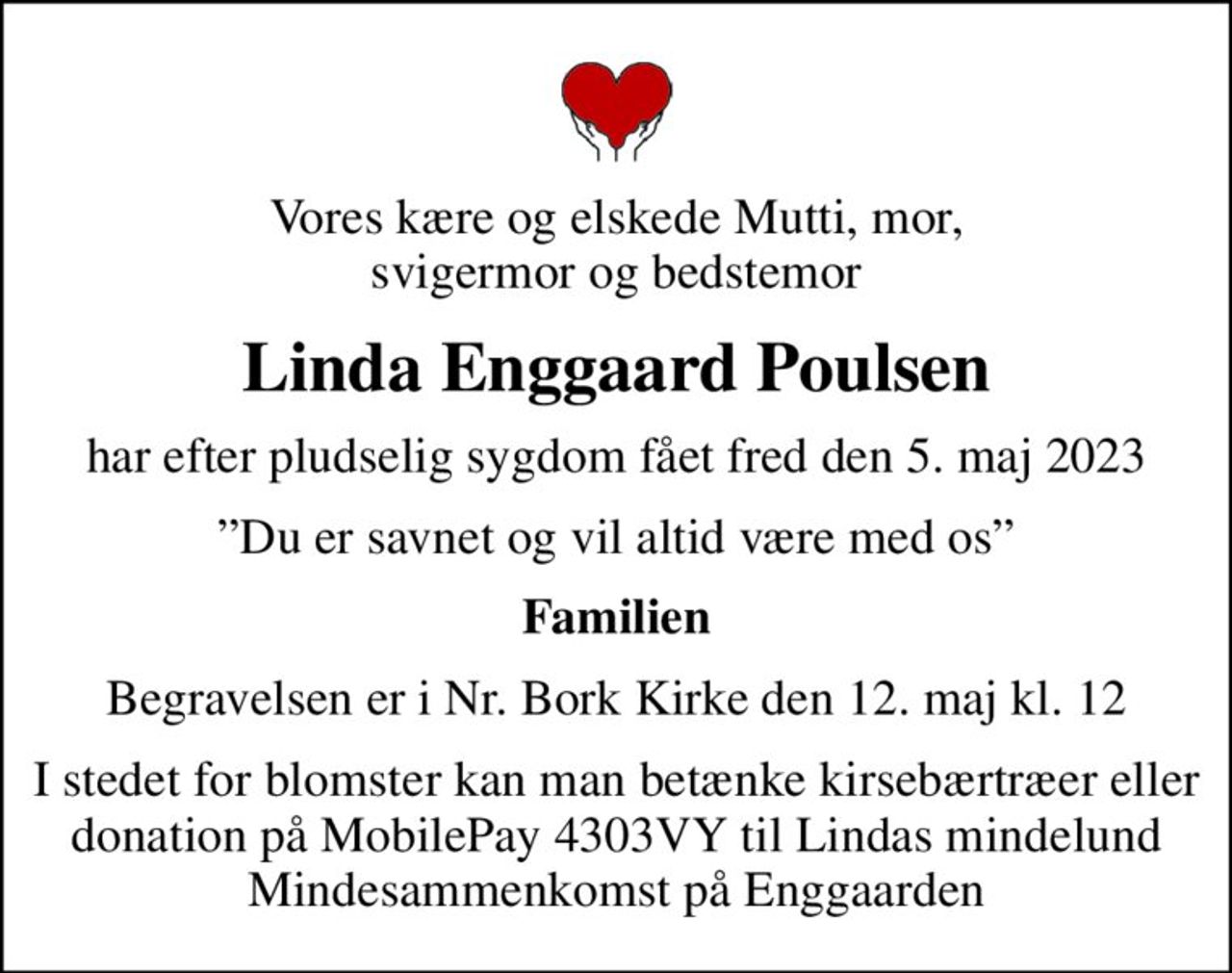 Vores kære og elskede Mutti, mor, svigermor og bedstemor
Linda Enggaard Poulsen
har efter pludselig sygdom fået fred den 5. maj 2023
Du er savnet og vil altid være med os
Familien
Begravelsen er i Nr. Bork Kirke den 12. maj kl. 12
I stedet for blomster kan man betænke kirsebærtræer eller donation på MobilePay 4303VY til Lindas mindelund Mindesammenkomst på Enggaarden