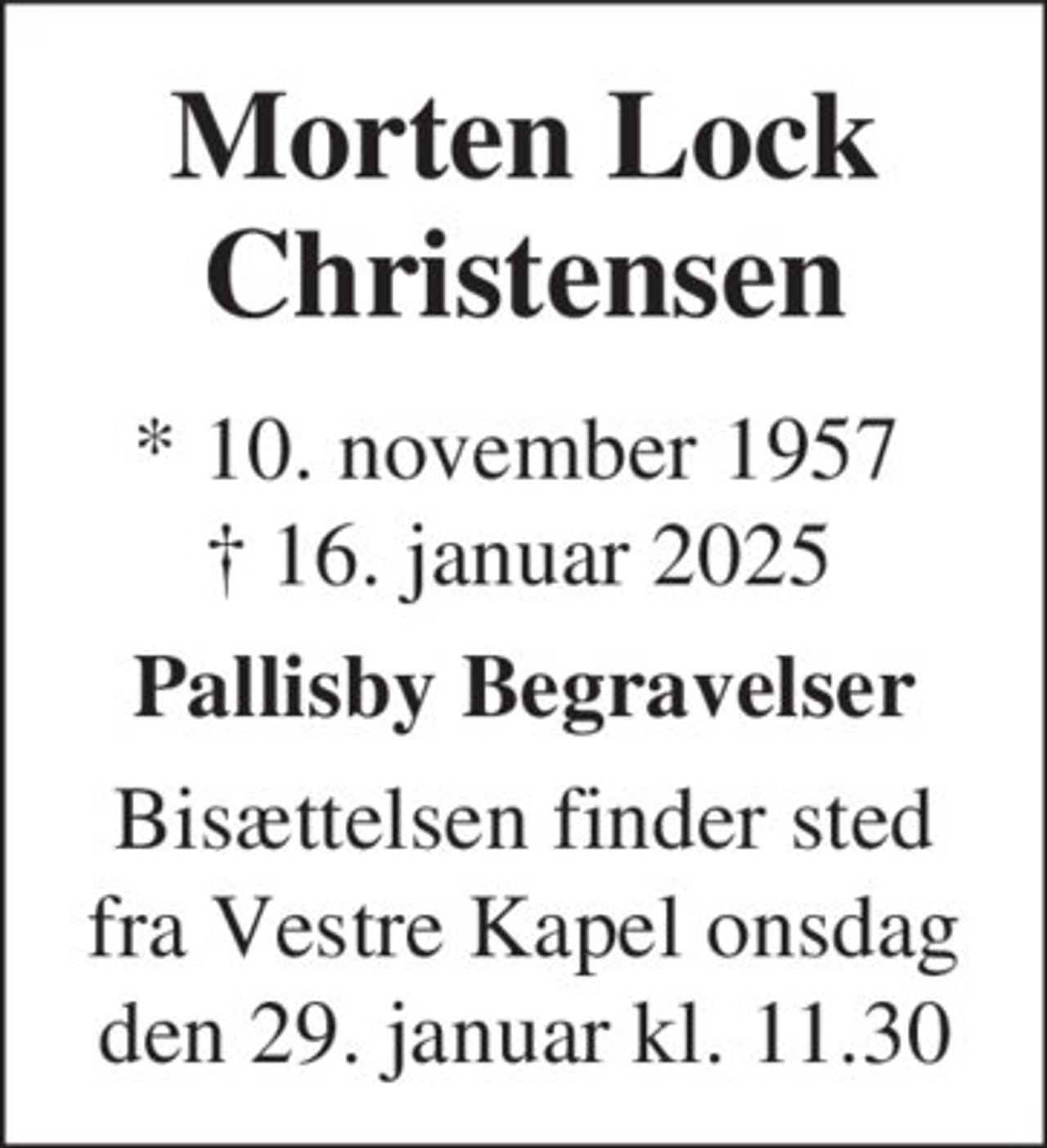 Morten Lock Christensen
* 10. november 1957
er stille sovet ind
Hovedgård, den 16. januar 2025
På familiens vegne
Bisættelsen finder sted fra Vestre Kirkegårds Kapel onsdag den 29. januar kl. 11.30