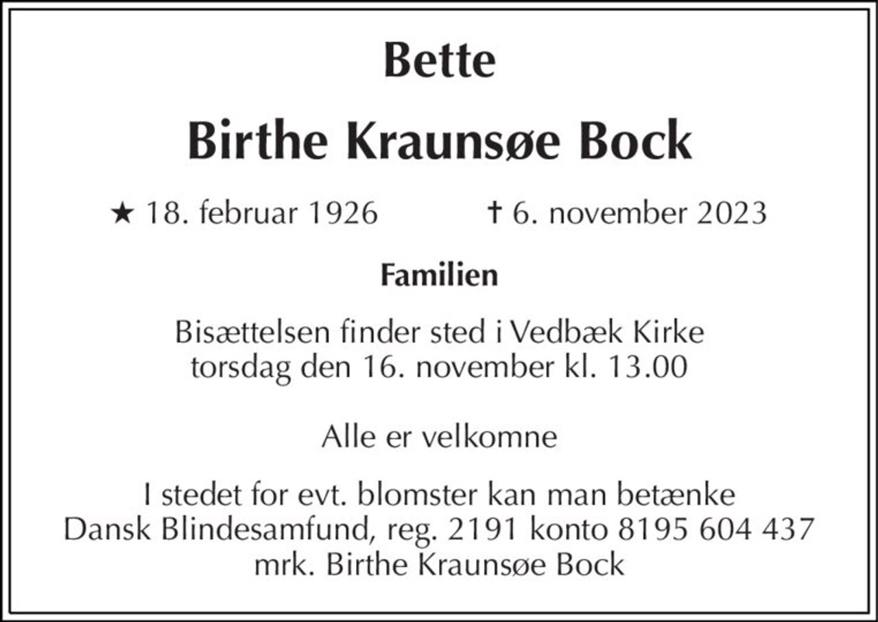 Bette 
Birthe Kraunsøe Bock 
★ 18. februar 1926            ✝ 6. november 2023 
Familien 
Bisættelsen finder sted i Vedbæk Kirke torsdag den 16. november kl. 13.00  Alle er velkomne 
I stedet for evt. blomster kan man betænke Dansk Blindesamfund, reg. 2191 konto 8195 604 437 mrk. Birthe Kraunsøe Bock