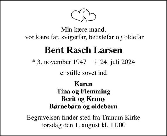 Min kære mand,  vor kære far, svigerfar, bedstefar og oldefar
Bent Rasch Larsen
* 3. november 1947    &#x271d; 24. juli 2024
er stille sovet ind
Karen Tina og Flemming Berit og Kenny Børnebørn og oldebørn
Begravelsen finder sted fra Tranum Kirke  torsdag den 1. august kl. 11.00