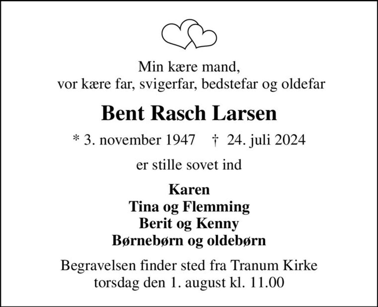 Min kære mand,  vor kære far, svigerfar, bedstefar og oldefar
Bent Rasch Larsen
* 3. november 1947    ✝ 24. juli 2024
er stille sovet ind
Karen Tina og Flemming Berit og Kenny Børnebørn og oldebørn
Begravelsen finder sted fra Tranum Kirke  torsdag den 1. august kl. 11.00