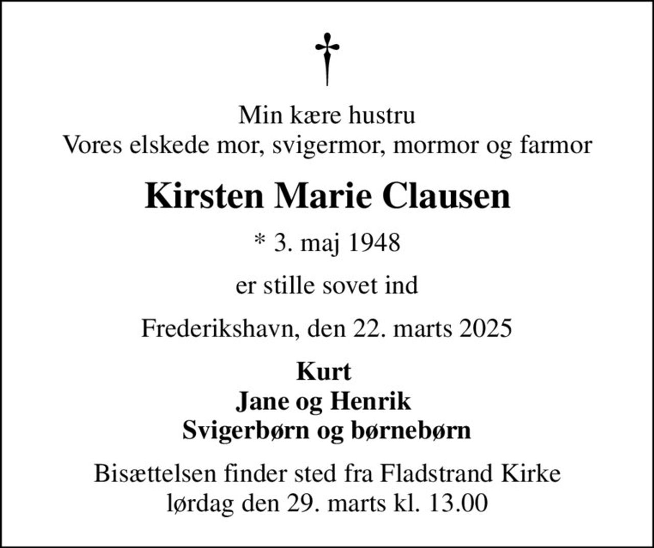 Min kære hustru Vores elskede mor, svigermor, mormor og farmor
Kirsten Marie Clausen
* 3. maj 1948
er stille sovet ind
Frederikshavn, den 22. marts 2025
Kurt  Jane og Henrik  Svigerbørn og børnebørn
Bisættelsen finder sted fra Fladstrand Kirke  lørdag den 29. marts kl. 13.00