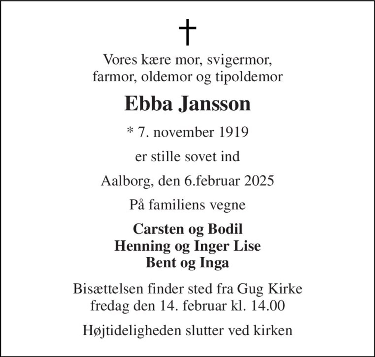 Vores kære mor, svigermor, farmor, oldemor og tipoldemor 
Ebba Jansson 
* 7. november 1919 
er stille sovet ind 
Aalborg, den 6.februar 2025 
På familiens vegne 
Carsten og Bodil Henning og Inger Lise Bent og Inga 
Bisættelsen finder sted fra Gug Kirke fredag den 14. februar kl. 14.00 
Højtideligheden slutter ved kirken