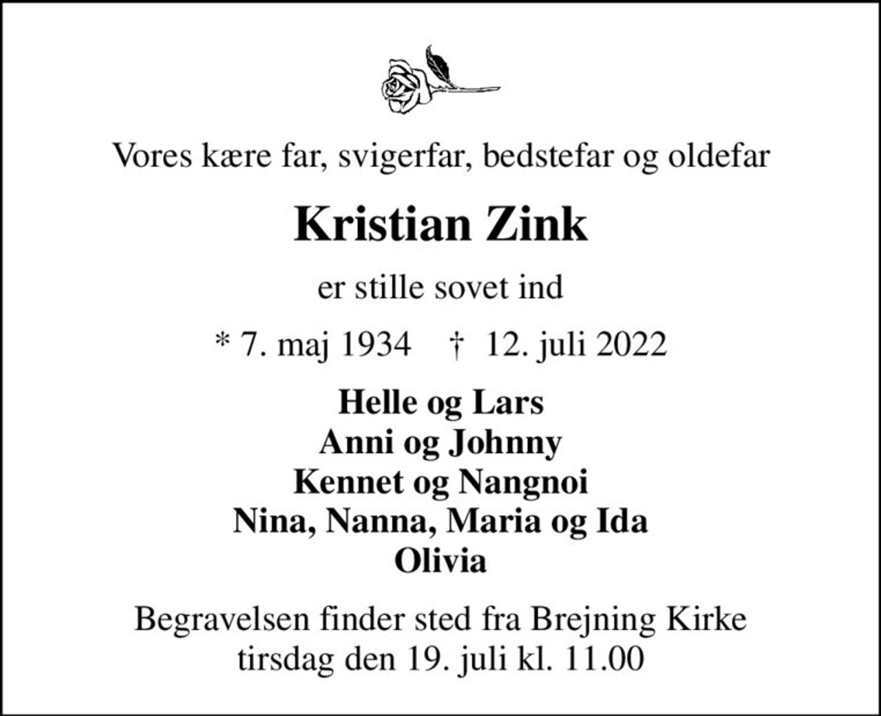 Vores kære far, svigerfar, bedstefar og oldefar
Kristian Zink
er stille sovet ind
* 7. maj 1934    ✝ 12. juli 2022
Helle og Lars Anni og Johnny Kennet og Nangnoi Nina, Nanna, Maria og Ida Olivia
Begravelsen finder sted fra Brejning Kirke  tirsdag den 19. juli kl. 11.00