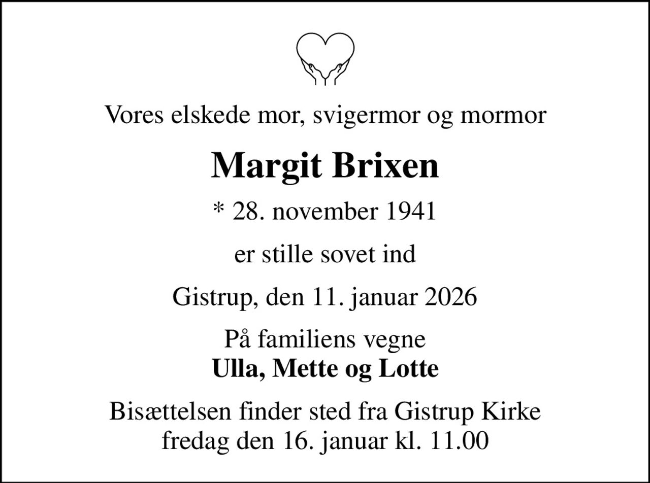 Vores elskede mor, svigermor og mormor
Margit Brixen
* 28. november 1941
er stille sovet ind
Gistrup, den 11. januar 2026
På familiens vegne <b>Ulla, Mette og Lotte</b>
Bisættelsen finder sted fra Gistrup Kirke  fredag den 16. januar kl. 11.00